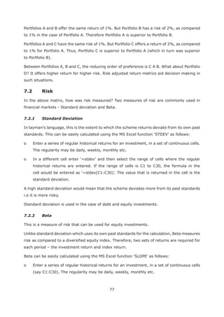 77
Portfolios A and B offer the same return of 1%. But Portfolio B has a risk of 2%, as compared
to 1% in the case of Portfolio A. Therefore Portfolio A is superior to Portfolio B.
Portfolios A and C have the same risk of 1%. But Portfolio C offers a return of 2%, as compared
to 1% for Portfolio A. Thus, Portfolio C is superior to Portfolio A (which in turn was superior
to Portfolio B).
Between Portfolios A, B and C, the reducing order of preference is C A B. What about Portfolio
D? It offers higher return for higher risk. Risk adjusted return metrics aid decision making in
such situations.
7.2 Risk
In the above matrix, how was risk measured? Two measures of risk are commonly used in
financial markets - Standard deviation and Beta.
7.2.1 Standard Deviation
In layman’s language, this is the extent to which the scheme returns deviate from its own past
o Enter a series of regular historical returns for an investment, in a set of continuous cells.
The regularity may be daily, weekly, monthly etc.
historical returns are entered. If the range of cells is C1 to C30, the formula in the
standard deviation.
A high standard deviation would mean that the scheme deviates more from its past standards
i.e it is more risky.
Standard deviation is used in the case of debt and equity investments.
7.2.2 Beta
This is a measure of risk that can be used for equity investments.
Unlike standard deviation which uses its own past standards for the calculation, Beta measures
risk as compared to a diversified equity index. Therefore, two sets of returns are required for
each period – the investment return and index return.
o Enter a series of regular historical returns for an investment, in a set of continuous cells
(say C1:C30). The regularity may be daily, weekly, monthly etc.
 