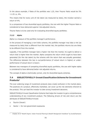 79
In the above example, if Beta of the portfolio was 1.25, then Treynor Ratio would be 5%
÷1.25 i.e. 4%.
This means that for every unit of risk taken (as measured by beta), the investor earned a
return of 4%.
In a comparision of two diversified equity portfolios, the one with the higher Treynor Ratio is
considered to have delivered superior risk-adjusted returns.
Treynor Ratio is to be used only for evaluating diversified equity portfolios.
7.3.3 Alpha
Alpha is a measure of the portfolio manager’s performance.
In the process of managing a non-index scheme, the portfolio manager may take a risk (as
measured by beta) that is different from the market risk; the portfolio returns too are likely
to be different from the market.
Logically, if the portfolio manager took a higher risk than the market, he ought to deliver a
return that is higher than the market. Alpha compares the return which ought to have been
generated (for the risk taken) by the scheme with the return that was actually generated.
The difference between the two is out-performance (if actual return is higher) or under-
performance (if actual return is lower).
Between two managers of competing diversified equity portfolios, the one with higher alpha
is considered to have delivered better risk adjusted returns.
The concept of alpha is technically correct, only for diversified equity schemes.
2
The ever widening range of investment products does create confusion in the market place.
The positives of a product, effectively marketed, can cover up the risk elements inherent to
the product. This can lead the investor to take wrong investment decisions.
SSELECTIVVELLY-Invest Classification Scheme that helps the investor to get a comprehensive
understanding of any investment product. The following drivers of risk and return are the
attributes of SSELECTIVVELLY-Invest:
o Source (Issuer)
o Sector — for non-government exposures
2
Chapter 29 of “Wealth Engine: Indian Financial Planning & Wealth Management Handbook” by SundarSankaran
 