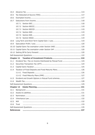 8
10.4 Advance Tax .............................................................................................. 114
10.5 Tax Deducted at Source (TDS)...................................................................... 117
10.6 Exempted Income....................................................................................... 117
10.7 Deductions from Income.............................................................................. 118
10.7.1 Section 80C.................................................................................... 118
10.7.2 Section 80CCC................................................................................ 119
10.7.3 Section 80CCD ............................................................................... 119
10.7.4 Section 80D ................................................................................... 119
10.7.5 Section 80E.................................................................................... 119
10.7.6 Section 80GG ................................................................................. 119
10.8 Long Term and Short Term Capital Gain / Loss................................................ 119
10.9 Speculation Profit / Loss .............................................................................. 120
10.10 Capital Gains Tax exemption under Section 54EC ............................................ 120
10.11 Capital Gains Tax exemption under Section 54F .............................................. 120
10.12 Setting Off & Carry Forward ......................................................................... 120
Self-Assessment Questions .................................................................................... 122
Chapter 11 ................................................. 124
11.1 Dividend Tax / Tax on Income Distributed by Mutual Fund ................................ 124
11.2 Securities Transaction Tax (STT) ................................................................... 124
11.3 Capital Gains Taxation................................................................................. 125
11.4 Taxation of Fixed Deposits and Fixed Maturity Plans......................................... 126
11.4.1 Fixed Deposits ................................................................................ 126
11.4.2 Fixed Maturity Plans (FMP) ............................................................... 127
11.5 Dividend and Growth Options in Mutual Fund schemes..................................... 127
11.6 Wealth Tax................................................................................................. 128
Self-Assessment Questions .................................................................................... 129
Chapter 12 Estate Planning............................................................................ 131
12.1 Background ............................................................................................... 131
12.2 Assets & Liabilities ...................................................................................... 131
12.3 Nomination................................................................................................ 132
12.4 Inheritance Law.......................................................................................... 132
12.5 Will .................................................................................................... 132
12.6 Trust .................................................................................................... 133
Self-Assessment Questions .................................................................................... 135
.................................................................................................... 137
 