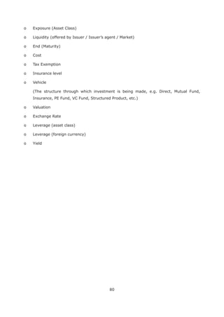 80
o Exposure (Asset Class)
o Liquidity (offered by Issuer / Issuer’s agent / Market)
o End (Maturity)
o Cost
o Tax Exemption
o Insurance level
o Vehicle
(The structure through which investment is being made, e.g. Direct, Mutual Fund,
Insurance, PE Fund, VC Fund, Structured Product, etc.)
o Valuation
o Exchange Rate
o Leverage (asset class)
o Leverage (foreign currency)
o Yield
 