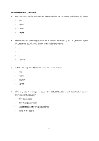 81
Self-Assessment Questions
Which function can be used in MS Excel to find out the beta of an investment portfolio?
Beta
Stdev
Covar
Slope
If return and risk of three portfolios are as follows: Portfolio X (1%, 1%), Portfolio Y (1%,
2%), Portfolio Z (2%, 1%). Which is the superior portfolio?
X
Y
Z
X and Z
Portfolio manager’s outperformance is measured through
Beta
Sharpe
Treynor
Alpha
Which aspects of leverage are covered in SSELECTIVVELY-Invest classification scheme
for investment products?
Only asset class
Only foreign currency
None of the above
 