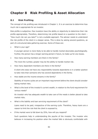 82
8.1 Risk Profiling
The concept of risk profiling was introduced in Chapter 1. It is an exercise to determine how
much risk is appropriate for an investor.
Risk profile is subjective. Few investors have the ability or objectivity to determine their risk
profile appropriately. Therefore, determining risk profile based on a question to the client –
“How much risk can you take?” is not a suitable approach. The adviser needs to understand
the risk profile of the client in a deeper sense. This is done by asking several questions, as
part of a structured data gathering exercise. Some of these are:
What is your age?
A younger person is more likely to be able to handle market downsides psychologically.
Further, the person has a longer earning period in future, to make up for any losses.
How many earning members are there in the family?
The more the number, greater may be the ability to handle market risk.
How many dependent members are there in the family?
A client who does not have any responsibility towards dependents is in a better position
to take risks than someone who has several dependents in the family.
How stable are the income streams in the family?
Stability of income cycles are an important requirement before the client should consider
taking market risks.
What is the level of the investor’s current wealth, in relation to the fund requirement for
various needs?
An investor who has adequate wealth to take care of the needs is better placed to take
market risks.
What is the liability and loan servicing requirement of the client?
Loans need to be paid, irrespective of the earning cycle. Therefore, heavy loans are a
reason to limit the risk that the client is exposed to.
If the market were to fall down by 25%, how will you respond?
Such questions help in understanding the psyche of the investor. The investor who
believes in increasing his position when the market falls is obviously comfortable with
 