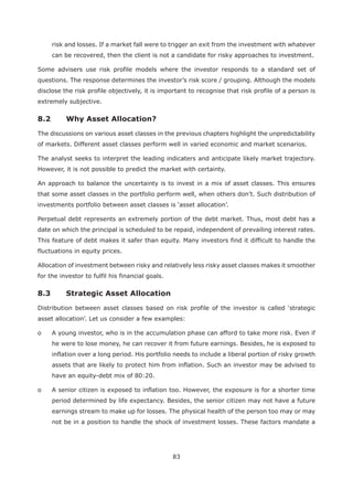 83
risk and losses. If a market fall were to trigger an exit from the investment with whatever
can be recovered, then the client is not a candidate for risky approaches to investment.
Some advisers use risk profile models where the investor responds to a standard set of
questions. The response determines the investor’s risk score / grouping. Although the models
disclose the risk profile objectively, it is important to recognise that risk profile of a person is
extremely subjective.
The discussions on various asset classes in the previous chapters highlight the unpredictability
of markets. Different asset classes perform well in varied economic and market scenarios.
The analyst seeks to interpret the leading indicaters and anticipate likely market trajectory.
However, it is not possible to predict the market with certainty.
An approach to balance the uncertainty is to invest in a mix of asset classes. This ensures
that some asset classes in the portfolio perform well, when others don’t. Such distribution of
Perpetual debt represents an extremely portion of the debt market. Thus, most debt has a
date on which the principal is scheduled to be repaid, independent of prevailing interest rates.
This feature of debt makes it safer than equity. Many investors find it difficult to handle the
fluctuations in equity prices.
Allocation of investment between risky and relatively less risky asset classes makes it smoother
for the investor to fulfil his financial goals.
asset allocation’. Let us consider a few examples:
o A young investor, who is in the accumulation phase can afford to take more risk. Even if
he were to lose money, he can recover it from future earnings. Besides, he is exposed to
inflation over a long period. His portfolio needs to include a liberal portion of risky growth
assets that are likely to protect him from inflation. Such an investor may be advised to
have an equity-debt mix of 80:20.
o A senior citizen is exposed to inflation too. However, the exposure is for a shorter time
period determined by life expectancy. Besides, the senior citizen may not have a future
earnings stream to make up for losses. The physical health of the person too may or may
not be in a position to handle the shock of investment losses. These factors mandate a
 