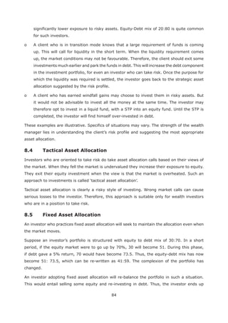 84
significantly lower exposure to risky assets. Equity-Debt mix of 20:80 is quite common
for such investors.
o A client who is in transition mode knows that a large requirement of funds is coming
up. This will call for liquidity in the short term. When the liquidity requirement comes
up, the market conditions may not be favourable. Therefore, the client should exit some
investments much earlier and park the funds in debt. This will increase the debt component
in the investment portfolio, for even an investor who can take risk. Once the purpose for
which the liquidity was required is settled, the investor goes back to the strategic asset
allocation suggested by the risk profile.
o A client who has earned windfall gains may choose to invest them in risky assets. But
it would not be advisable to invest all the money at the same time. The investor may
therefore opt to invest in a liquid fund, with a STP into an equity fund. Until the STP is
completed, the investor will find himself over-invested in debt.
These examples are illustrative. Specifics of situations may vary. The strength of the wealth
manager lies in understanding the client’s risk profile and suggesting the most appropriate
asset allocation.
Investors who are oriented to take risk do take asset allocation calls based on their views of
the market. When they fell the market is undervalued they increase their exposure to equity.
They exit their equity investment when the view is that the market is overheated. Such an
Tactical asset allocation is clearly a risky style of investing. Wrong market calls can cause
serious losses to the investor. Therefore, this approach is suitable only for wealth investors
who are in a position to take risk.
An investor who practices fixed asset allocation will seek to maintain the allocation even when
the market moves.
Suppose an investor’s portfolio is structured with equity to debt mix of 30:70. In a short
period, if the equity market were to go up by 70%, 30 will become 51. During this phase,
if debt gave a 5% return, 70 would have become 73.5. Thus, the equity-debt mix has now
become 51: 73.5, which can be re-written as 41:59. The complexion of the portfolio has
changed.
An investor adopting fixed asset allocation will re-balance the portfolio in such a situation.
This would entail selling some equity and re-investing in debt. Thus, the investor ends up
 