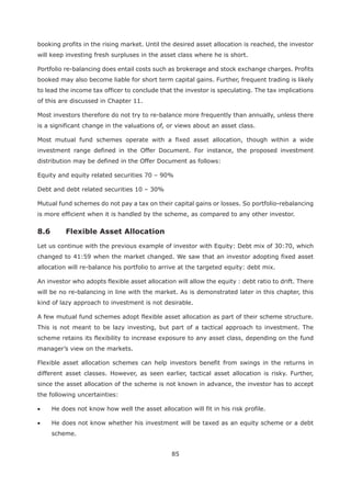 85
booking profits in the rising market. Until the desired asset allocation is reached, the investor
will keep investing fresh surpluses in the asset class where he is short.
Portfolio re-balancing does entail costs such as brokerage and stock exchange charges. Profits
booked may also become liable for short term capital gains. Further, frequent trading is likely
to lead the income tax officer to conclude that the investor is speculating. The tax implications
of this are discussed in Chapter 11.
Most investors therefore do not try to re-balance more frequently than annually, unless there
is a significant change in the valuations of, or views about an asset class.
Most mutual fund schemes operate with a fixed asset allocation, though within a wide
investment range defined in the Offer Document. For instance, the proposed investment
distribution may be defined in the Offer Document as follows:
Equity and equity related securities 70 – 90%
Debt and debt related securities 10 – 30%
Mutual fund schemes do not pay a tax on their capital gains or losses. So portfolio-rebalancing
is more efficient when it is handled by the scheme, as compared to any other investor.
Let us continue with the previous example of investor with Equity: Debt mix of 30:70, which
changed to 41:59 when the market changed. We saw that an investor adopting fixed asset
allocation will re-balance his portfolio to arrive at the targeted equity: debt mix.
An investor who adopts flexible asset allocation will allow the equity : debt ratio to drift. There
will be no re-balancing in line with the market. As is demonstrated later in this chapter, this
kind of lazy approach to investment is not desirable.
A few mutual fund schemes adopt flexible asset allocation as part of their scheme structure.
This is not meant to be lazy investing, but part of a tactical approach to investment. The
scheme retains its flexibility to increase exposure to any asset class, depending on the fund
manager’s view on the markets.
Flexible asset allocation schemes can help investors benefit from swings in the returns in
different asset classes. However, as seen earlier, tactical asset allocation is risky. Further,
since the asset allocation of the scheme is not known in advance, the investor has to accept
the following uncertainties:
He does not know how well the asset allocation will fit in his risk profile.
He does not know whether his investment will be taxed as an equity scheme or a debt
scheme.
 
