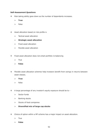 92
Self-Assessment Questions
Risk taking ability goes down as the number of dependents increases.
True
False
Asset allocation based on risk profile is
Tactical asset allocation
Fixed asset allocation
Flexible asset allocation
Fixed asset allocation does not entail portfolio re-balancing
True
False
Flexible asset allocation schemes help investors benefit from swings in returns between
asset classes.
True
False
A large percentage of any investor’s equity exposure should be to -
Sector funds
Banking stocks
Stocks of food companies
Choice of option within a MF scheme has a major impact on asset allocation.
True
False
 