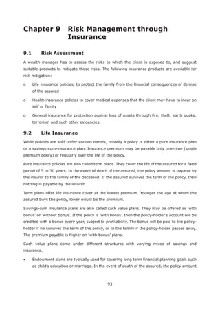 93
Chapter 9 Risk Management through
9.1 Risk Assessment
A wealth manager has to assess the risks to which the client is exposed to, and suggest
suitable products to mitigate those risks. The following insurance products are available for
risk mitigation:
o Life insurance policies, to protect the family from the financial consequences of demise
of the assured
o Health insurance policies to cover medical expenses that the client may have to incur on
self or family
o General insurance for protection against loss of assets through fire, theft, earth quake,
terrorism and such other exigencies.
While policies are sold under various names, broadly a policy is either a pure insurance plan
or a savings-cum-insurance plan. Insurance premium may be payable only one-time (single
premium policy) or regularly over the life of the policy.
Pure insurance policies are also called term plans. They cover the life of the assured for a fixed
period of 5 to 30 years. In the event of death of the assured, the policy amount is payable by
the insurer to the family of the deceased. If the assured survives the term of the policy, then
nothing is payable by the insurer.
Term plans offer life insurance cover at the lowest premium. Younger the age at which the
assured buys the policy, lower would be the premium.
credited with a bonus every year, subject to profitability. The bonus will be paid to the policy-
holder if he survives the term of the policy, or to the family if the policy-holder passes away.
Cash value plans come under different structures with varying mixes of savings and
insurance.
Endowment plans are typically used for covering long term financial planning goals such
as child’s education or marriage. In the event of death of the assured, the policy amount
 