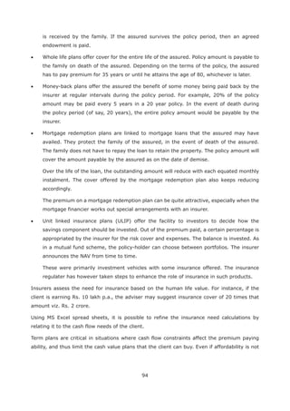 94
is received by the family. If the assured survives the policy period, then an agreed
endowment is paid.
Whole life plans offer cover for the entire life of the assured. Policy amount is payable to
the family on death of the assured. Depending on the terms of the policy, the assured
has to pay premium for 35 years or until he attains the age of 80, whichever is later.
Money-back plans offer the assured the benefit of some money being paid back by the
insurer at regular intervals during the policy period. For example, 20% of the policy
amount may be paid every 5 years in a 20 year policy. In the event of death during
the policy period (of say, 20 years), the entire policy amount would be payable by the
insurer.
Mortgage redemption plans are linked to mortgage loans that the assured may have
availed. They protect the family of the assured, in the event of death of the assured.
The family does not have to repay the loan to retain the property. The policy amount will
cover the amount payable by the assured as on the date of demise.
Over the life of the loan, the outstanding amount will reduce with each equated monthly
instalment. The cover offered by the mortgage redemption plan also keeps reducing
accordingly.
The premium on a mortgage redemption plan can be quite attractive, especially when the
mortgage financier works out special arrangements with an insurer.
Unit linked insurance plans (ULIP) offer the facility to investors to decide how the
savings component should be invested. Out of the premium paid, a certain percentage is
appropriated by the insurer for the risk cover and expenses. The balance is invested. As
in a mutual fund scheme, the policy-holder can choose between portfolios. The insurer
announces the NAV from time to time.
These were primarily investment vehicles with some insurance offered. The insurance
regulater has however taken steps to enhance the role of insurance in such products.
Insurers assess the need for insurance based on the human life value. For instance, if the
client is earning Rs. 10 lakh p.a., the adviser may suggest insurance cover of 20 times that
amount viz. Rs. 2 crore.
Using MS Excel spread sheets, it is possible to refine the insurance need calculations by
relating it to the cash flow needs of the client.
Term plans are critical in situations where cash flow constraints affect the premium paying
ability, and thus limit the cash value plans that the client can buy. Even if affordability is not
 