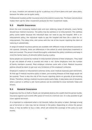 95
an issue, investors are advised to go for a judicious mix of term plans and cash value plans,
because the latter can be quite costly.
Professional investors prefer insurance only to the extent it covers risk. The lower cost structure
makes them opt for other investment products for their investment needs.
Given the ever increasing medical costs and ever widening range of ailments, every family
should have medical insurance. The policy may be cashless or re-imbursement. The cashless
policy works better because the individual does not need to pay the hospital. With a re-
imbursement policy, the individual needs to pay the hospital and then file a claim for re-
imbursement. This takes time, and comes with the risk of the insurer rejecting the claim or
reducing it substantially.
A range of medical insurance policies are available with different mixes of ailments covered or
not covered. Similarly, there are differences in the extent to which domiciliary treatment or
tests are covered. The person should thoroughly understand the policy conditions and keep in
mind the family history of ailments before buying a policy.
Some people are covered by medical re-imbursement schemes of their employers. They need
to get into details of what is covered and what is not. Some employers limit the number
of family members covered. Most employer schemes come with a limit. Medical insurance
policies should be taken to get over any limitations of the employer’s schemes.
Employer’s medical re-imbursement schemes rarely cover medical expenses post-retirement.
At that age if medical insurance policy is taken, pre-existing illnesses at that stage would not
be covered. There is also the risk of the insurer rejecting claims on grounds of pre-existing
illness. Therefore, taking a medical insurance policy early helps. It also takes care of situations
when a person is without a job. Some policies can be extended to cover domestic helps and
drivers.
Exigencies like fire or theft or floods can completely destroy the wealth that the person builds.
Insurance against such events offer peace of mind at a nominal cost. It is also possible to get
cover against terrorism.
It is important to understand what is not covered, before the policy is taken. Damage arising
out of terrorism or riots may not be covered in the policy. Depending on where the person
stays, it may be better to buy a rider, which will extend the coverage of the policy to such
events.
 