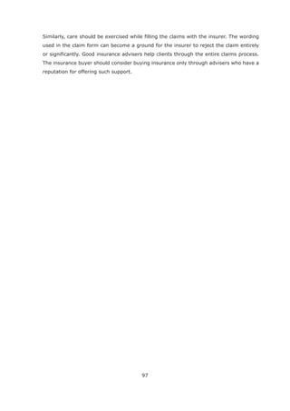 97
Similarly, care should be exercised while filling the claims with the insurer. The wording
used in the claim form can become a ground for the insurer to reject the claim entirely
or significantly. Good insurance advisers help clients through the entire claims process.
The insurance buyer should consider buying insurance only through advisers who have a
reputation for offering such support.
 