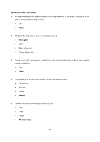 98
Self-Assessment Questions
A wealth manager need not look at insurance requirements of the client, because it is not
part of the wealth building exercise.
True
False
Which of the following is a pure insurance product
Term plan
ULIP
Cash value plan
Money-back policy
People covered by employer’s medical re-imbursement schemes need not buy medical
insurance policies.
True
False
The coverage of an insurance policy can be extended through
Extensions
Add ons
Pluses
Riders
General insurance provides protection against
Fire
Theft
Floods
All the above
 