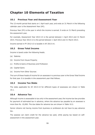 99
Chapter 10 Elements of Taxation
10.1 Previous Year and Assessment Year
The 12-month period that starts on 1 April each year, and ends on 31 March in the following
calendar year is the Assessment Year (AY).
Previous Year (PY) is the year in which the income is earned. It ends on 31 March preceding
the assessment year.
For example, Assessment Year 2013-14 is the period between 1 April 2013 and 31 March
2014. Previous Year 2012-13 is the period between 1 April 2012 and 31 March 2013.
Income earned in PY 2012-13 is taxable in AY 2013-14.
Income is taxed under the following heads:
(a) Salaries
(b) Income from House Property
(c) Profits & Gains of Business and Profession
(d) Capital Gains
(e) Income from Other Sources
The sum of these heads of income for an assessee in a previous year is the Gross Total Income
for that year. It is taxable in the assessment year that follows.
The slabs applicable for AY 2013-14 for different types of assessees are shown in Table
10.1.
Although income is assessable to tax only in the assessment year, the income tax law provides
for payment of estimated tax in advance, where the advance tax payable by an assessee is
more than Rs. 10,000. The due dates for advance tax are shown in Table 10.2.
Senior citizens not having income from business or profession do not have to pay advance
tax.
The assesse can claim credit for the advance tax paid, while paying tax based on self-
assessment in the assessment year.
 