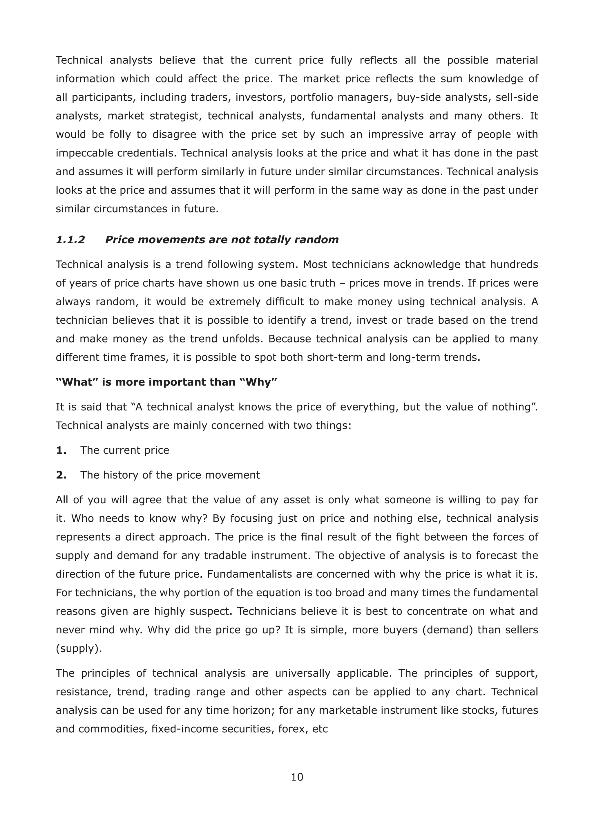 10
Technical analysts believe that the current price fully reﬂects all the possible material
information which could affect the price. The market price reﬂects the sum knowledge of
all participants, including traders, investors, portfolio managers, buy-side analysts, sell-side
analysts, market strategist, technical analysts, fundamental analysts and many others. It
would be folly to disagree with the price set by such an impressive array of people with
impeccable credentials. Technical analysis looks at the price and what it has done in the past
and assumes it will perform similarly in future under similar circumstances. Technical analysis
looks at the price and assumes that it will perform in the same way as done in the past under
similar circumstances in future.
1.1.2 Price movements are not totally random
Technical analysis is a trend following system. Most technicians acknowledge that hundreds
of years of price charts have shown us one basic truth – prices move in trends. If prices were
always random, it would be extremely difﬁcult to make money using technical analysis. A
technician believes that it is possible to identify a trend, invest or trade based on the trend
and make money as the trend unfolds. Because technical analysis can be applied to many
different time frames, it is possible to spot both short-term and long-term trends.
“What” is more important than “Why”
It is said that “A technical analyst knows the price of everything, but the value of nothing”.
Technical analysts are mainly concerned with two things:
1. The current price
2. The history of the price movement
All of you will agree that the value of any asset is only what someone is willing to pay for
it. Who needs to know why? By focusing just on price and nothing else, technical analysis
represents a direct approach. The price is the ﬁnal result of the ﬁght between the forces of
supply and demand for any tradable instrument. The objective of analysis is to forecast the
direction of the future price. Fundamentalists are concerned with why the price is what it is.
For technicians, the why portion of the equation is too broad and many times the fundamental
reasons given are highly suspect. Technicians believe it is best to concentrate on what and
never mind why. Why did the price go up? It is simple, more buyers (demand) than sellers
(supply).
The principles of technical analysis are universally applicable. The principles of support,
resistance, trend, trading range and other aspects can be applied to any chart. Technical
analysis can be used for any time horizon; for any marketable instrument like stocks, futures
and commodities, ﬁxed-income securities, forex, etc
 