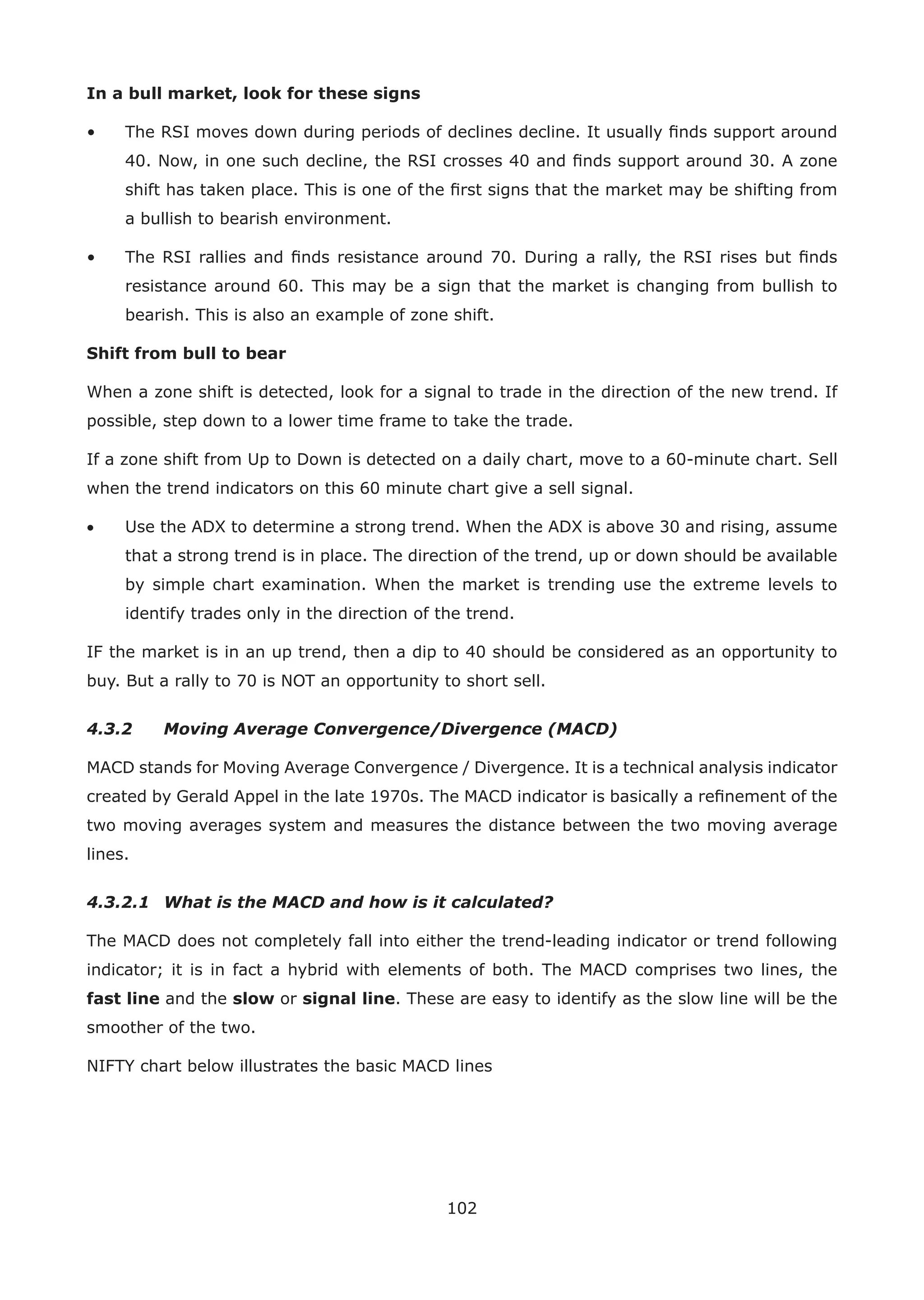 102
In a bull market, look for these signs
• The RSI moves down during periods of declines decline. It usually ﬁnds support around
40. Now, in one such decline, the RSI crosses 40 and ﬁnds support around 30. A zone
shift has taken place. This is one of the ﬁrst signs that the market may be shifting from
a bullish to bearish environment.
• The RSI rallies and ﬁnds resistance around 70. During a rally, the RSI rises but ﬁnds
resistance around 60. This may be a sign that the market is changing from bullish to
bearish. This is also an example of zone shift.
Shift from bull to bear
When a zone shift is detected, look for a signal to trade in the direction of the new trend. If
possible, step down to a lower time frame to take the trade.
If a zone shift from Up to Down is detected on a daily chart, move to a 60-minute chart. Sell
when the trend indicators on this 60 minute chart give a sell signal.
• Use the ADX to determine a strong trend. When the ADX is above 30 and rising, assume
that a strong trend is in place. The direction of the trend, up or down should be available
by simple chart examination. When the market is trending use the extreme levels to
identify trades only in the direction of the trend.
IF the market is in an up trend, then a dip to 40 should be considered as an opportunity to
buy. But a rally to 70 is NOT an opportunity to short sell.
4.3.2 Moving Average Convergence/Divergence (MACD)
MACD stands for Moving Average Convergence / Divergence. It is a technical analysis indicator
created by Gerald Appel in the late 1970s. The MACD indicator is basically a reﬁnement of the
two moving averages system and measures the distance between the two moving average
lines.
4.3.2.1 What is the MACD and how is it calculated?
The MACD does not completely fall into either the trend-leading indicator or trend following
indicator; it is in fact a hybrid with elements of both. The MACD comprises two lines, the
fast line and the slow or signal line. These are easy to identify as the slow line will be the
smoother of the two.
NIFTY chart below illustrates the basic MACD lines
 