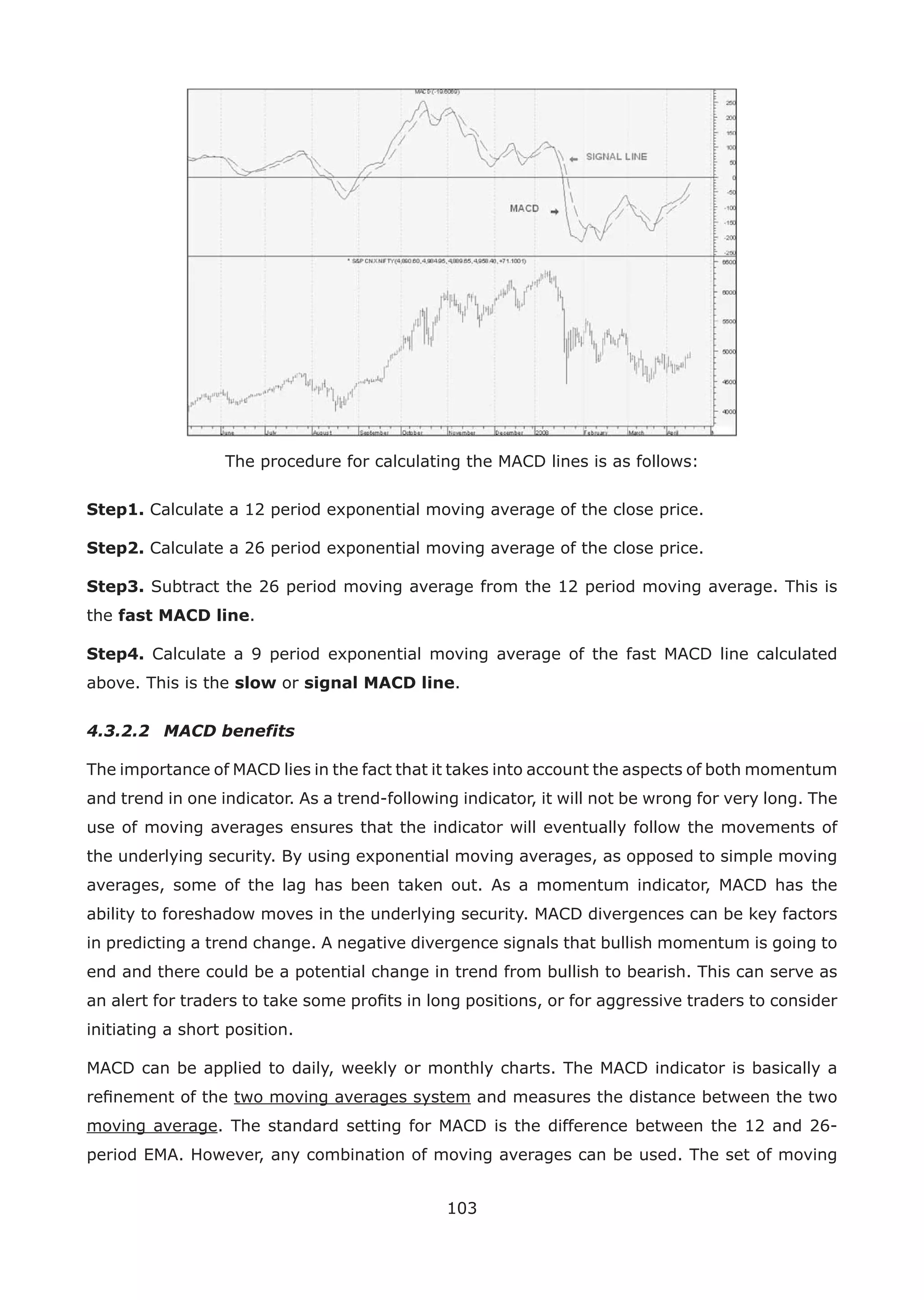 103
The procedure for calculating the MACD lines is as follows:
Step1. Calculate a 12 period exponential moving average of the close price.
Step2. Calculate a 26 period exponential moving average of the close price.
Step3. Subtract the 26 period moving average from the 12 period moving average. This is
the fast MACD line.
Step4. Calculate a 9 period exponential moving average of the fast MACD line calculated
above. This is the slow or signal MACD line.
4.3.2.2 MACD benefits
The importance of MACD lies in the fact that it takes into account the aspects of both momentum
and trend in one indicator. As a trend-following indicator, it will not be wrong for very long. The
use of moving averages ensures that the indicator will eventually follow the movements of
the underlying security. By using exponential moving averages, as opposed to simple moving
averages, some of the lag has been taken out. As a momentum indicator, MACD has the
ability to foreshadow moves in the underlying security. MACD divergences can be key factors
in predicting a trend change. A negative divergence signals that bullish momentum is going to
end and there could be a potential change in trend from bullish to bearish. This can serve as
an alert for traders to take some proﬁts in long positions, or for aggressive traders to consider
initiating a short position.
MACD can be applied to daily, weekly or monthly charts. The MACD indicator is basically a
reﬁnement of the two moving averages system and measures the distance between the two
moving average. The standard setting for MACD is the difference between the 12 and 26-
period EMA. However, any combination of moving averages can be used. The set of moving
 