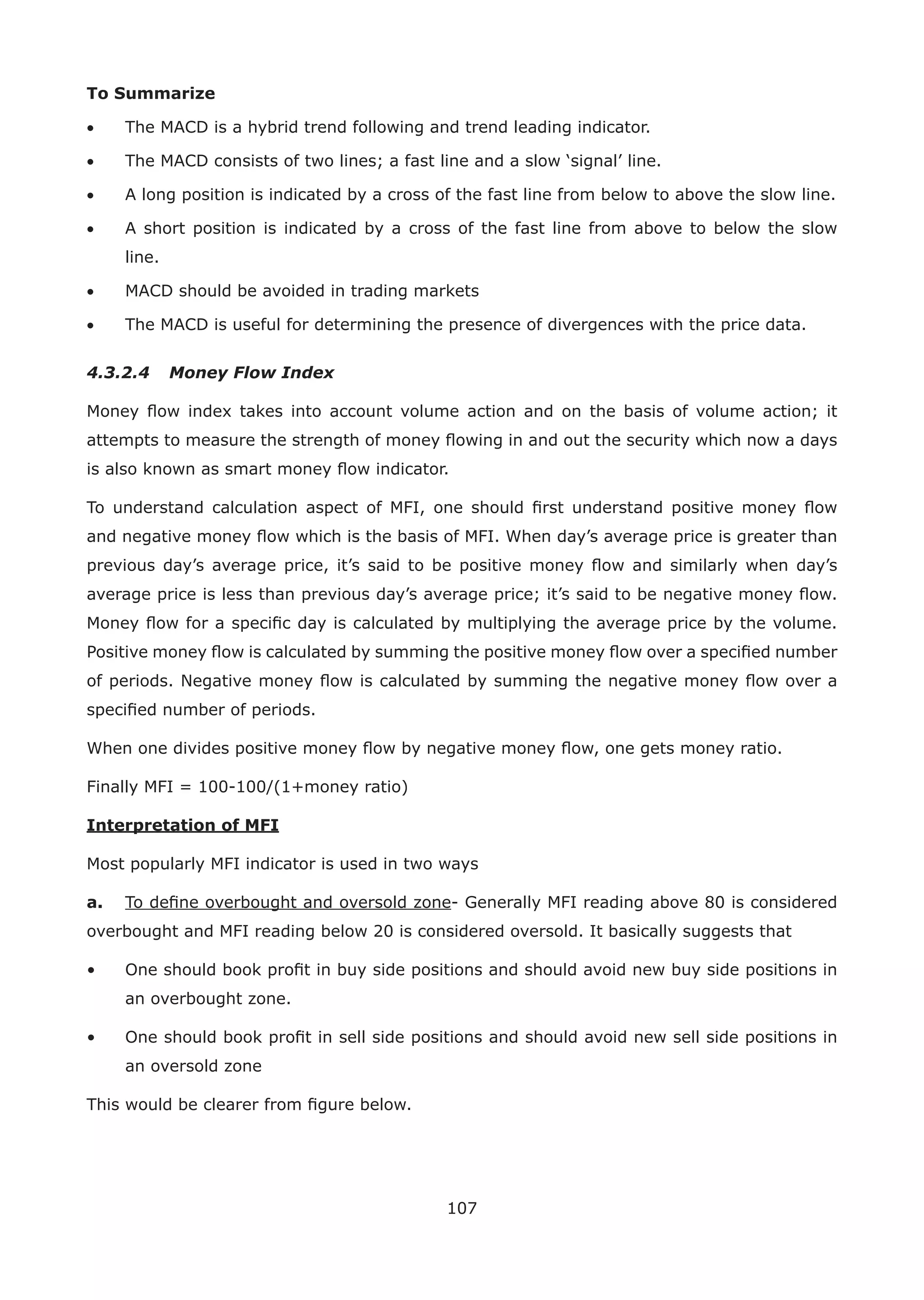 107
To Summarize
• The MACD is a hybrid trend following and trend leading indicator.
• The MACD consists of two lines; a fast line and a slow ‘signal’ line.
• A long position is indicated by a cross of the fast line from below to above the slow line.
• A short position is indicated by a cross of the fast line from above to below the slow
line.
• MACD should be avoided in trading markets
• The MACD is useful for determining the presence of divergences with the price data.
4.3.2.4 Money Flow Index
Money ﬂow index takes into account volume action and on the basis of volume action; it
attempts to measure the strength of money ﬂowing in and out the security which now a days
is also known as smart money ﬂow indicator.
To understand calculation aspect of MFI, one should ﬁrst understand positive money ﬂow
and negative money ﬂow which is the basis of MFI. When day’s average price is greater than
previous day’s average price, it’s said to be positive money ﬂow and similarly when day’s
average price is less than previous day’s average price; it’s said to be negative money ﬂow.
Money ﬂow for a speciﬁc day is calculated by multiplying the average price by the volume.
Positive money ﬂow is calculated by summing the positive money ﬂow over a speciﬁed number
of periods. Negative money ﬂow is calculated by summing the negative money ﬂow over a
speciﬁed number of periods.
When one divides positive money ﬂow by negative money ﬂow, one gets money ratio.
Finally MFI = 100-100/(1+money ratio)
Interpretation of MFI
Most popularly MFI indicator is used in two ways
a. To deﬁne overbought and oversold zone- Generally MFI reading above 80 is considered
overbought and MFI reading below 20 is considered oversold. It basically suggests that
• One should book proﬁt in buy side positions and should avoid new buy side positions in
an overbought zone.
• One should book proﬁt in sell side positions and should avoid new sell side positions in
an oversold zone
This would be clearer from ﬁgure below.
 