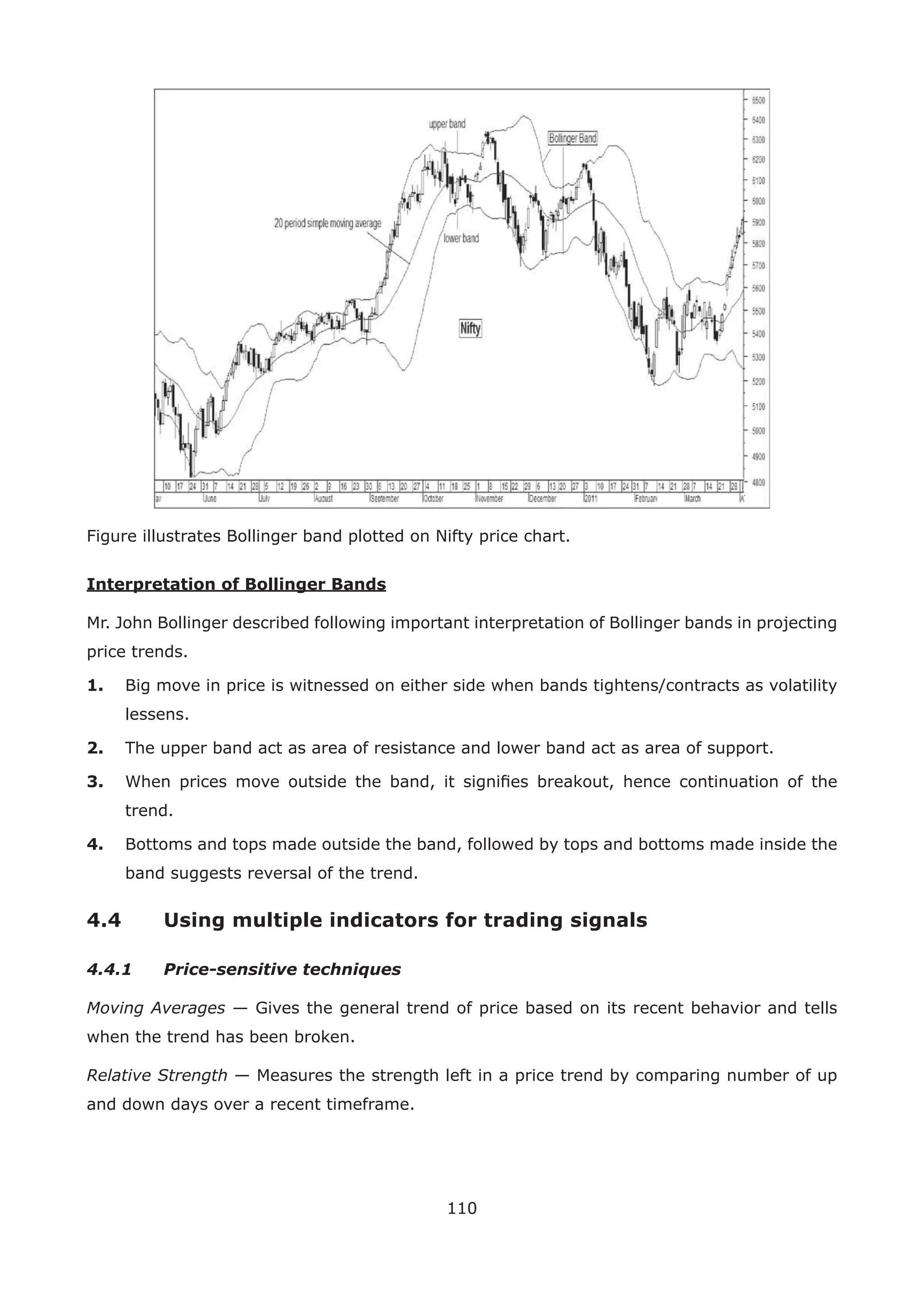 110
Figure illustrates Bollinger band plotted on Nifty price chart.
Interpretation of Bollinger Bands
Mr. John Bollinger described following important interpretation of Bollinger bands in projecting
price trends.
1. Big move in price is witnessed on either side when bands tightens/contracts as volatility
lessens.
2. The upper band act as area of resistance and lower band act as area of support.
3. When prices move outside the band, it signiﬁes breakout, hence continuation of the
trend.
4. Bottoms and tops made outside the band, followed by tops and bottoms made inside the
band suggests reversal of the trend.
4.4 Using multiple indicators for trading signals
4.4.1 Price-sensitive techniques
Moving Averages — Gives the general trend of price based on its recent behavior and tells
when the trend has been broken.
Relative Strength — Measures the strength left in a price trend by comparing number of up
and down days over a recent timeframe.
 