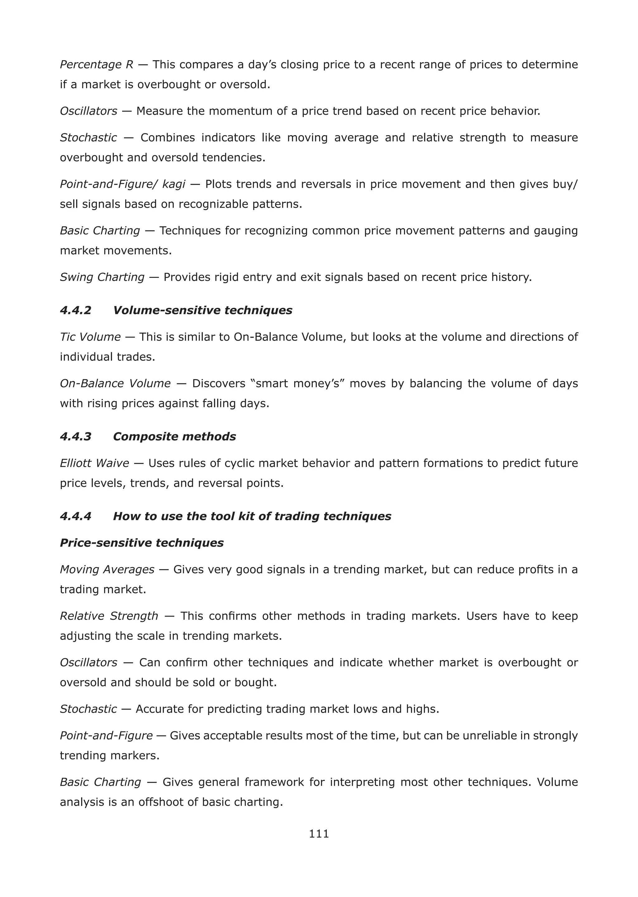 111
Percentage R — This compares a day’s closing price to a recent range of prices to determine
if a market is overbought or oversold.
Oscillators — Measure the momentum of a price trend based on recent price behavior.
Stochastic — Combines indicators like moving average and relative strength to measure
overbought and oversold tendencies.
Point-and-Figure/ kagi — Plots trends and reversals in price movement and then gives buy/
sell signals based on recognizable patterns.
Basic Charting — Techniques for recognizing common price movement patterns and gauging
market movements.
Swing Charting — Provides rigid entry and exit signals based on recent price history.
4.4.2 Volume-sensitive techniques
Tic Volume — This is similar to On-Balance Volume, but looks at the volume and directions of
individual trades.
On-Balance Volume — Discovers “smart money’s” moves by balancing the volume of days
with rising prices against falling days.
4.4.3 Composite methods
Elliott Waive — Uses rules of cyclic market behavior and pattern formations to predict future
price levels, trends, and reversal points.
4.4.4 How to use the tool kit of trading techniques
Price-sensitive techniques
Moving Averages — Gives very good signals in a trending market, but can reduce proﬁts in a
trading market.
Relative Strength — This conﬁrms other methods in trading markets. Users have to keep
adjusting the scale in trending markets.
Oscillators — Can conﬁrm other techniques and indicate whether market is overbought or
oversold and should be sold or bought.
Stochastic — Accurate for predicting trading market lows and highs.
Point-and-Figure — Gives acceptable results most of the time, but can be unreliable in strongly
trending markers.
Basic Charting — Gives general framework for interpreting most other techniques. Volume
analysis is an offshoot of basic charting.
 