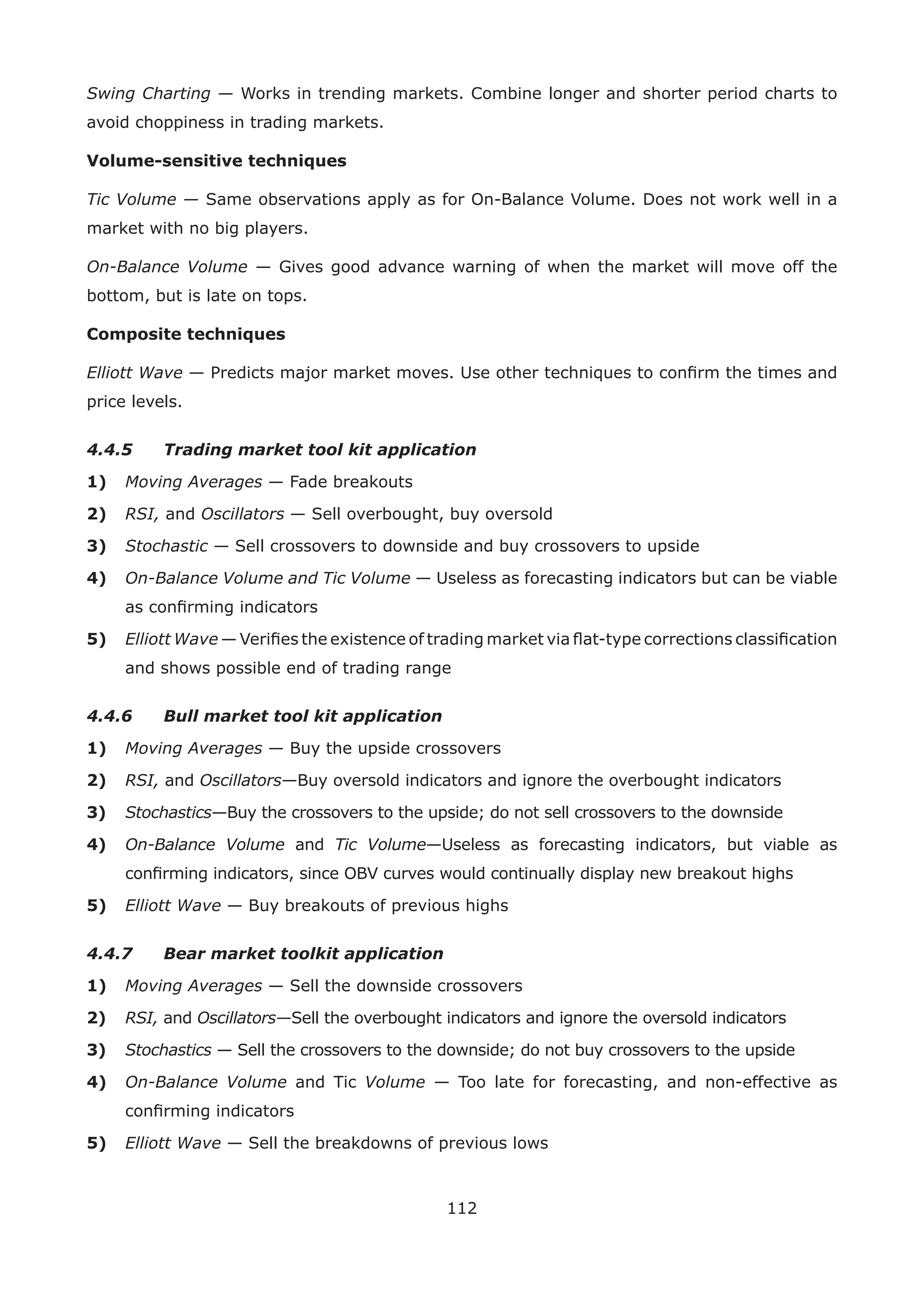 112
Swing Charting — Works in trending markets. Combine longer and shorter period charts to
avoid choppiness in trading markets.
Volume-sensitive techniques
Tic Volume — Same observations apply as for On-Balance Volume. Does not work well in a
market with no big players.
On-Balance Volume — Gives good advance warning of when the market will move off the
bottom, but is late on tops.
Composite techniques
Elliott Wave — Predicts major market moves. Use other techniques to conﬁrm the times and
price levels.
4.4.5 Trading market tool kit application
1) Moving Averages — Fade breakouts
2) RSI, and Oscillators — Sell overbought, buy oversold
3) Stochastic — Sell crossovers to downside and buy crossovers to upside
4) On-Balance Volume and Tic Volume — Useless as forecasting indicators but can be viable
as conﬁrming indicators
5) Elliott Wave — Veriﬁes the existence of trading market via ﬂat-type corrections classiﬁcation
and shows possible end of trading range
4.4.6 Bull market tool kit application
1) Moving Averages — Buy the upside crossovers
2) RSI, and Oscillators—Buy oversold indicators and ignore the overbought indicators
3) Stochastics—Buy the crossovers to the upside; do not sell crossovers to the downside
4) On-Balance Volume and Tic Volume—Useless as forecasting indicators, but viable as
conﬁrming indicators, since OBV curves would continually display new breakout highs
5) Elliott Wave — Buy breakouts of previous highs
4.4.7 Bear market toolkit application
1) Moving Averages — Sell the downside crossovers
2) RSI, and Oscillators—Sell the overbought indicators and ignore the oversold indicators
3) Stochastics — Sell the crossovers to the downside; do not buy crossovers to the upside
4) On-Balance Volume and Tic Volume — Too late for forecasting, and non-effective as
conﬁrming indicators
5) Elliott Wave — Sell the breakdowns of previous lows
 