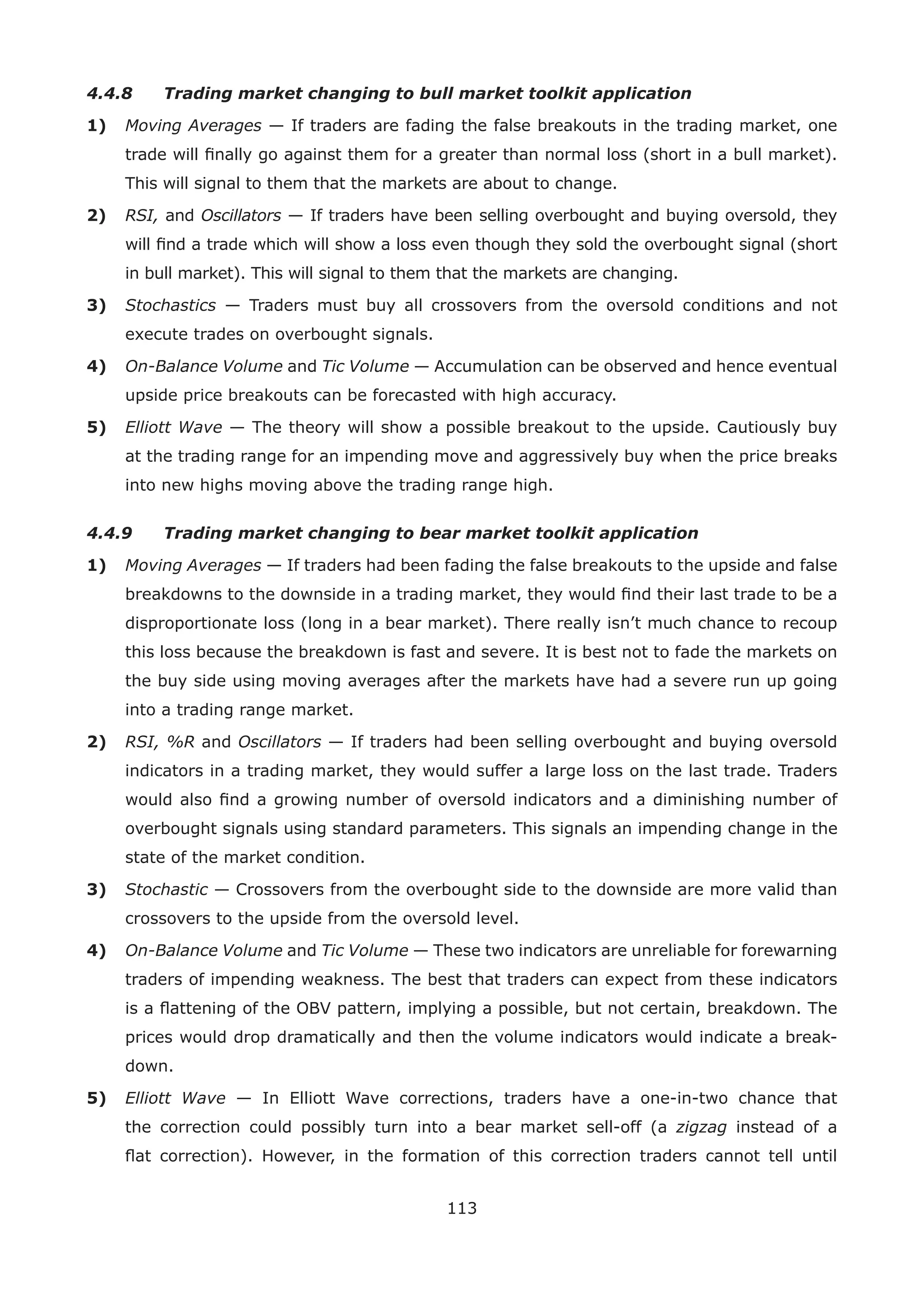 113
4.4.8 Trading market changing to bull market toolkit application
1) Moving Averages — If traders are fading the false breakouts in the trading market, one
trade will ﬁnally go against them for a greater than normal loss (short in a bull market).
This will signal to them that the markets are about to change.
2) RSI, and Oscillators — If traders have been selling overbought and buying oversold, they
will ﬁnd a trade which will show a loss even though they sold the overbought signal (short
in bull market). This will signal to them that the markets are changing.
3) Stochastics — Traders must buy all crossovers from the oversold conditions and not
execute trades on overbought signals.
4) On-Balance Volume and Tic Volume — Accumulation can be observed and hence eventual
upside price breakouts can be forecasted with high accuracy.
5) Elliott Wave — The theory will show a possible breakout to the upside. Cautiously buy
at the trading range for an impending move and aggressively buy when the price breaks
into new highs moving above the trading range high.
4.4.9 Trading market changing to bear market toolkit application
1) Moving Averages — If traders had been fading the false breakouts to the upside and false
breakdowns to the downside in a trading market, they would ﬁnd their last trade to be a
disproportionate loss (long in a bear market). There really isn’t much chance to recoup
this loss because the breakdown is fast and severe. It is best not to fade the markets on
the buy side using moving averages after the markets have had a severe run up going
into a trading range market.
2) RSI, %R and Oscillators — If traders had been selling overbought and buying oversold
indicators in a trading market, they would suffer a large loss on the last trade. Traders
would also ﬁnd a growing number of oversold indicators and a diminishing number of
overbought signals using standard parameters. This signals an impending change in the
state of the market condition.
3) Stochastic — Crossovers from the overbought side to the downside are more valid than
crossovers to the upside from the oversold level.
4) On-Balance Volume and Tic Volume — These two indicators are unreliable for forewarning
traders of impending weakness. The best that traders can expect from these indicators
is a ﬂattening of the OBV pattern, implying a possible, but not certain, breakdown. The
prices would drop dramatically and then the volume indicators would indicate a break-
down.
5) Elliott Wave — In Elliott Wave corrections, traders have a one-in-two chance that
the correction could possibly turn into a bear market sell-off (a zigzag instead of a
ﬂat correction). However, in the formation of this correction traders cannot tell until
 