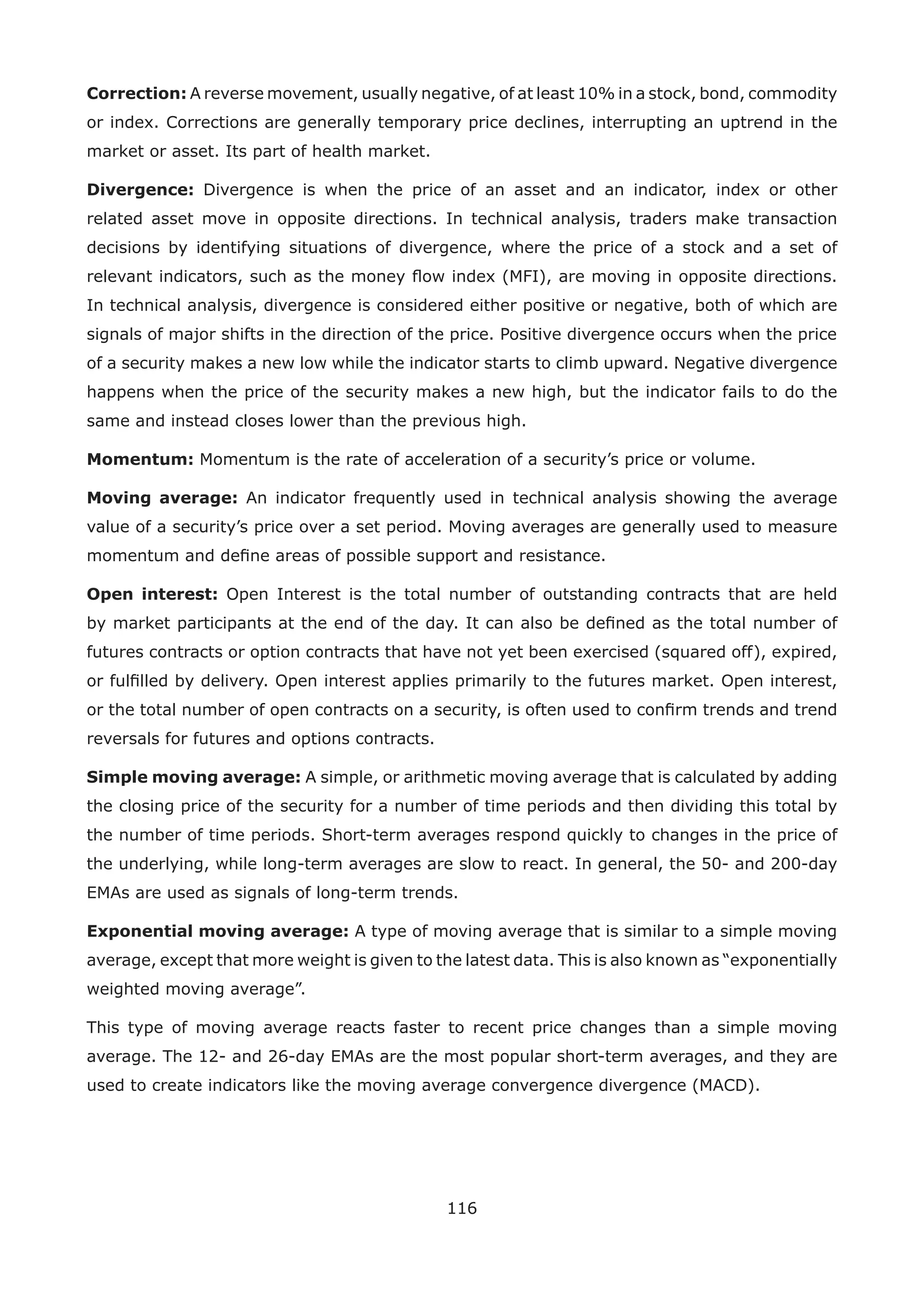116
Correction: A reverse movement, usually negative, of at least 10% in a stock, bond, commodity
or index. Corrections are generally temporary price declines, interrupting an uptrend in the
market or asset. Its part of health market.
Divergence: Divergence is when the price of an asset and an indicator, index or other
related asset move in opposite directions. In technical analysis, traders make transaction
decisions by identifying situations of divergence, where the price of a stock and a set of
relevant indicators, such as the money ﬂow index (MFI), are moving in opposite directions.
In technical analysis, divergence is considered either positive or negative, both of which are
signals of major shifts in the direction of the price. Positive divergence occurs when the price
of a security makes a new low while the indicator starts to climb upward. Negative divergence
happens when the price of the security makes a new high, but the indicator fails to do the
same and instead closes lower than the previous high.
Momentum: Momentum is the rate of acceleration of a security’s price or volume.
Moving average: An indicator frequently used in technical analysis showing the average
value of a security’s price over a set period. Moving averages are generally used to measure
momentum and deﬁne areas of possible support and resistance.
Open interest: Open Interest is the total number of outstanding contracts that are held
by market participants at the end of the day. It can also be deﬁned as the total number of
futures contracts or option contracts that have not yet been exercised (squared off), expired,
or fulﬁlled by delivery. Open interest applies primarily to the futures market. Open interest,
or the total number of open contracts on a security, is often used to conﬁrm trends and trend
reversals for futures and options contracts.
Simple moving average: A simple, or arithmetic moving average that is calculated by adding
the closing price of the security for a number of time periods and then dividing this total by
the number of time periods. Short-term averages respond quickly to changes in the price of
the underlying, while long-term averages are slow to react. In general, the 50- and 200-day
EMAs are used as signals of long-term trends.
Exponential moving average: A type of moving average that is similar to a simple moving
average, except that more weight is given to the latest data. This is also known as “exponentially
weighted moving average”.
This type of moving average reacts faster to recent price changes than a simple moving
average. The 12- and 26-day EMAs are the most popular short-term averages, and they are
used to create indicators like the moving average convergence divergence (MACD).
 