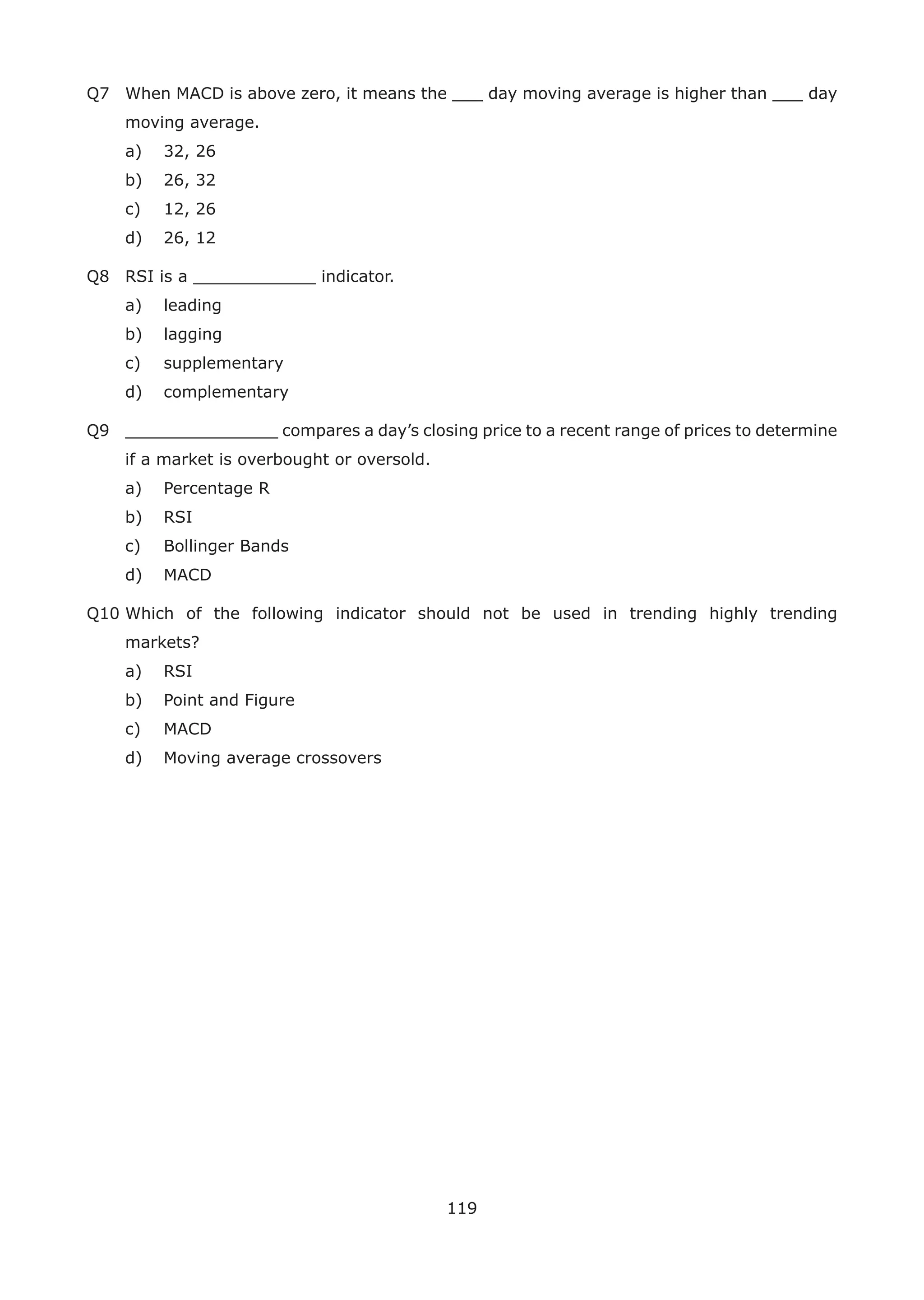 119
Q7 When MACD is above zero, it means the ___ day moving average is higher than ___ day
moving average.
a) 32, 26
b) 26, 32
c) 12, 26
d) 26, 12
Q8 RSI is a ____________ indicator.
a) leading
b) lagging
c) supplementary
d) complementary
Q9 _______________ compares a day’s closing price to a recent range of prices to determine
if a market is overbought or oversold.
a) Percentage R
b) RSI
c) Bollinger Bands
d) MACD
Q10 Which of the following indicator should not be used in trending highly trending
markets?
a) RSI
b) Point and Figure
c) MACD
d) Moving average crossovers
 