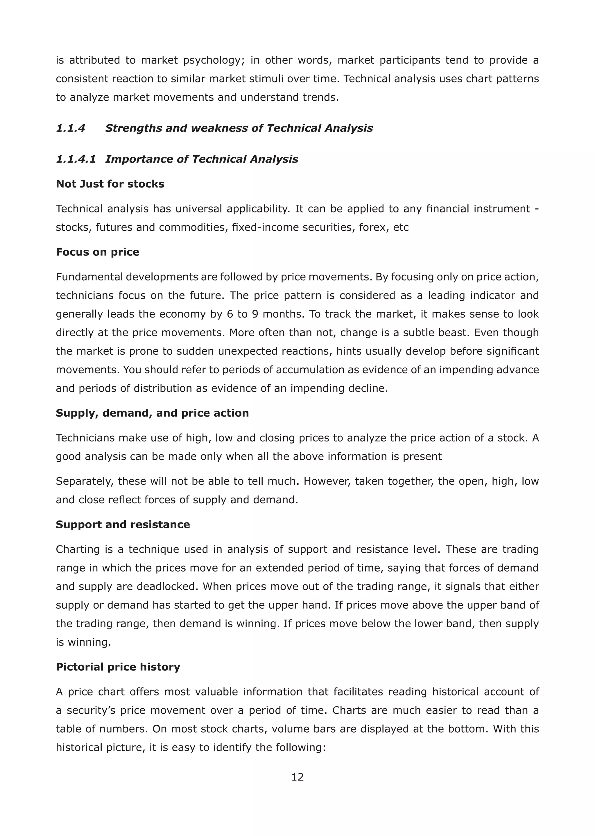 12
is attributed to market psychology; in other words, market participants tend to provide a
consistent reaction to similar market stimuli over time. Technical analysis uses chart patterns
to analyze market movements and understand trends.
1.1.4 Strengths and weakness of Technical Analysis
1.1.4.1 Importance of Technical Analysis
Not Just for stocks
Technical analysis has universal applicability. It can be applied to any ﬁnancial instrument -
stocks, futures and commodities, ﬁxed-income securities, forex, etc
Focus on price
Fundamental developments are followed by price movements. By focusing only on price action,
technicians focus on the future. The price pattern is considered as a leading indicator and
generally leads the economy by 6 to 9 months. To track the market, it makes sense to look
directly at the price movements. More often than not, change is a subtle beast. Even though
the market is prone to sudden unexpected reactions, hints usually develop before signiﬁcant
movements. You should refer to periods of accumulation as evidence of an impending advance
and periods of distribution as evidence of an impending decline.
Supply, demand, and price action
Technicians make use of high, low and closing prices to analyze the price action of a stock. A
good analysis can be made only when all the above information is present
Separately, these will not be able to tell much. However, taken together, the open, high, low
and close reﬂect forces of supply and demand.
Support and resistance
Charting is a technique used in analysis of support and resistance level. These are trading
range in which the prices move for an extended period of time, saying that forces of demand
and supply are deadlocked. When prices move out of the trading range, it signals that either
supply or demand has started to get the upper hand. If prices move above the upper band of
the trading range, then demand is winning. If prices move below the lower band, then supply
is winning.
Pictorial price history
A price chart offers most valuable information that facilitates reading historical account of
a security’s price movement over a period of time. Charts are much easier to read than a
table of numbers. On most stock charts, volume bars are displayed at the bottom. With this
historical picture, it is easy to identify the following:
 