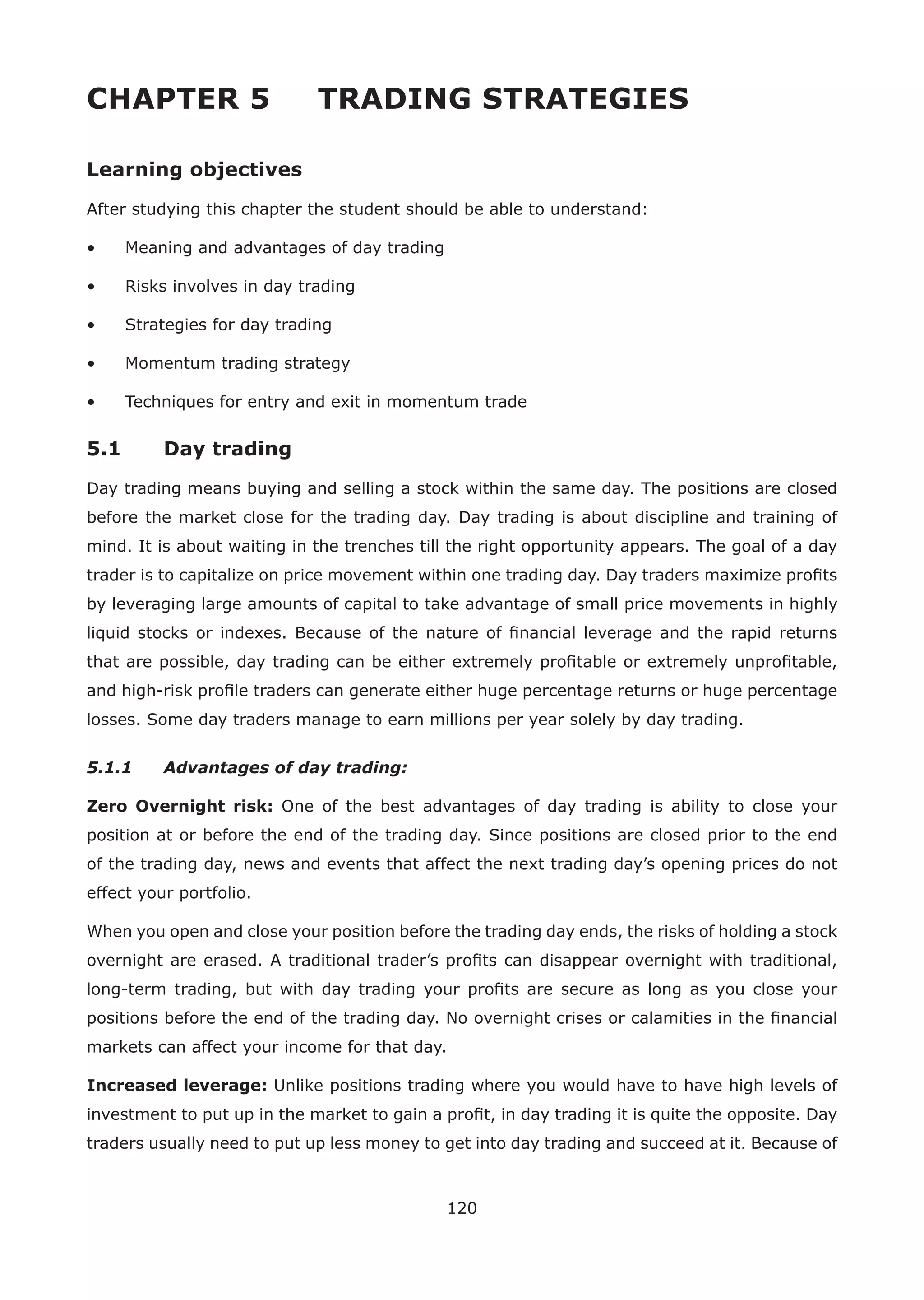 120
CHAPTER 5 TRADING STRATEGIES
Learning objectives
After studying this chapter the student should be able to understand:
• Meaning and advantages of day trading
• Risks involves in day trading
• Strategies for day trading
• Momentum trading strategy
• Techniques for entry and exit in momentum trade
5.1 Day trading
Day trading means buying and selling a stock within the same day. The positions are closed
before the market close for the trading day. Day trading is about discipline and training of
mind. It is about waiting in the trenches till the right opportunity appears. The goal of a day
trader is to capitalize on price movement within one trading day. Day traders maximize proﬁts
by leveraging large amounts of capital to take advantage of small price movements in highly
liquid stocks or indexes. Because of the nature of ﬁnancial leverage and the rapid returns
that are possible, day trading can be either extremely proﬁtable or extremely unproﬁtable,
and high-risk proﬁle traders can generate either huge percentage returns or huge percentage
losses. Some day traders manage to earn millions per year solely by day trading.
5.1.1 Advantages of day trading:
Zero Overnight risk: One of the best advantages of day trading is ability to close your
position at or before the end of the trading day. Since positions are closed prior to the end
of the trading day, news and events that affect the next trading day’s opening prices do not
effect your portfolio.
When you open and close your position before the trading day ends, the risks of holding a stock
overnight are erased. A traditional trader’s proﬁts can disappear overnight with traditional,
long-term trading, but with day trading your proﬁts are secure as long as you close your
positions before the end of the trading day. No overnight crises or calamities in the ﬁnancial
markets can affect your income for that day.
Increased leverage: Unlike positions trading where you would have to have high levels of
investment to put up in the market to gain a proﬁt, in day trading it is quite the opposite. Day
traders usually need to put up less money to get into day trading and succeed at it. Because of
 