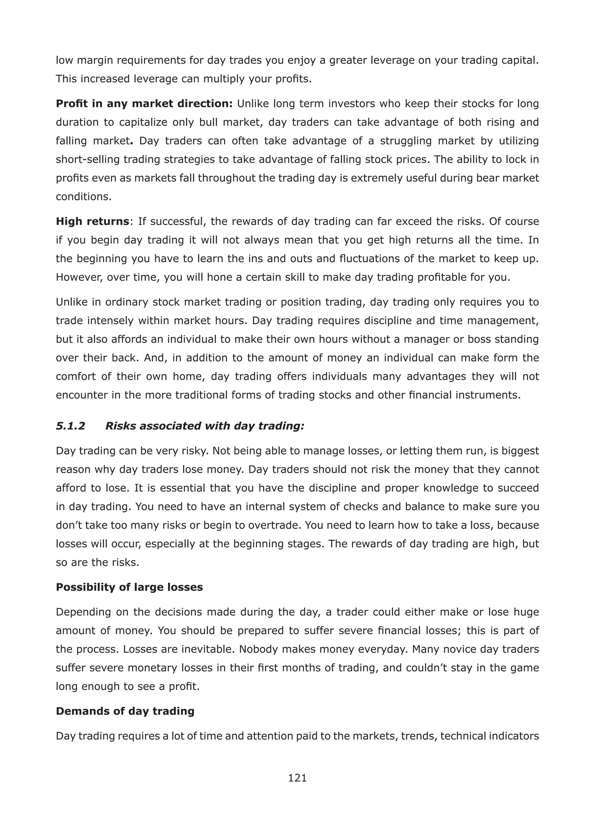 121
low margin requirements for day trades you enjoy a greater leverage on your trading capital.
This increased leverage can multiply your proﬁts.
Proﬁt in any market direction: Unlike long term investors who keep their stocks for long
duration to capitalize only bull market, day traders can take advantage of both rising and
falling market. Day traders can often take advantage of a struggling market by utilizing
short-selling trading strategies to take advantage of falling stock prices. The ability to lock in
proﬁts even as markets fall throughout the trading day is extremely useful during bear market
conditions.
High returns: If successful, the rewards of day trading can far exceed the risks. Of course
if you begin day trading it will not always mean that you get high returns all the time. In
the beginning you have to learn the ins and outs and ﬂuctuations of the market to keep up.
However, over time, you will hone a certain skill to make day trading proﬁtable for you.
Unlike in ordinary stock market trading or position trading, day trading only requires you to
trade intensely within market hours. Day trading requires discipline and time management,
but it also affords an individual to make their own hours without a manager or boss standing
over their back. And, in addition to the amount of money an individual can make form the
comfort of their own home, day trading offers individuals many advantages they will not
encounter in the more traditional forms of trading stocks and other ﬁnancial instruments.
5.1.2 Risks associated with day trading:
Day trading can be very risky. Not being able to manage losses, or letting them run, is biggest
reason why day traders lose money. Day traders should not risk the money that they cannot
afford to lose. It is essential that you have the discipline and proper knowledge to succeed
in day trading. You need to have an internal system of checks and balance to make sure you
don’t take too many risks or begin to overtrade. You need to learn how to take a loss, because
losses will occur, especially at the beginning stages. The rewards of day trading are high, but
so are the risks.
Possibility of large losses
Depending on the decisions made during the day, a trader could either make or lose huge
amount of money. You should be prepared to suffer severe ﬁnancial losses; this is part of
the process. Losses are inevitable. Nobody makes money everyday. Many novice day traders
suffer severe monetary losses in their ﬁrst months of trading, and couldn’t stay in the game
long enough to see a proﬁt.
Demands of day trading
Day trading requires a lot of time and attention paid to the markets, trends, technical indicators
 
