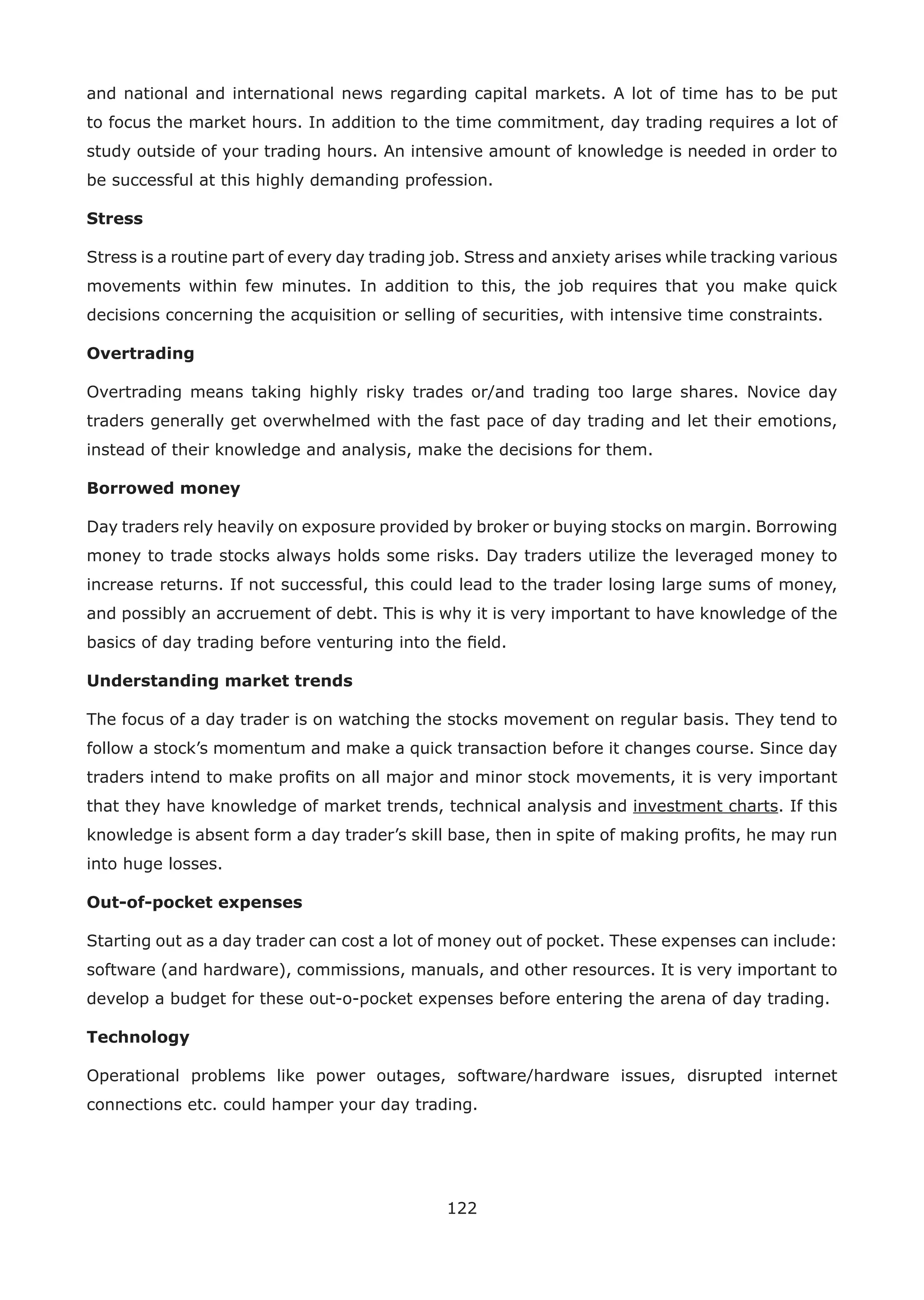 122
and national and international news regarding capital markets. A lot of time has to be put
to focus the market hours. In addition to the time commitment, day trading requires a lot of
study outside of your trading hours. An intensive amount of knowledge is needed in order to
be successful at this highly demanding profession.
Stress
Stress is a routine part of every day trading job. Stress and anxiety arises while tracking various
movements within few minutes. In addition to this, the job requires that you make quick
decisions concerning the acquisition or selling of securities, with intensive time constraints.
Overtrading
Overtrading means taking highly risky trades or/and trading too large shares. Novice day
traders generally get overwhelmed with the fast pace of day trading and let their emotions,
instead of their knowledge and analysis, make the decisions for them.
Borrowed money
Day traders rely heavily on exposure provided by broker or buying stocks on margin. Borrowing
money to trade stocks always holds some risks. Day traders utilize the leveraged money to
increase returns. If not successful, this could lead to the trader losing large sums of money,
and possibly an accruement of debt. This is why it is very important to have knowledge of the
basics of day trading before venturing into the ﬁeld.
Understanding market trends
The focus of a day trader is on watching the stocks movement on regular basis. They tend to
follow a stock’s momentum and make a quick transaction before it changes course. Since day
traders intend to make proﬁts on all major and minor stock movements, it is very important
that they have knowledge of market trends, technical analysis and investment charts. If this
knowledge is absent form a day trader’s skill base, then in spite of making proﬁts, he may run
into huge losses.
Out-of-pocket expenses
Starting out as a day trader can cost a lot of money out of pocket. These expenses can include:
software (and hardware), commissions, manuals, and other resources. It is very important to
develop a budget for these out-o-pocket expenses before entering the arena of day trading.
Technology
Operational problems like power outages, software/hardware issues, disrupted internet
connections etc. could hamper your day trading.
 