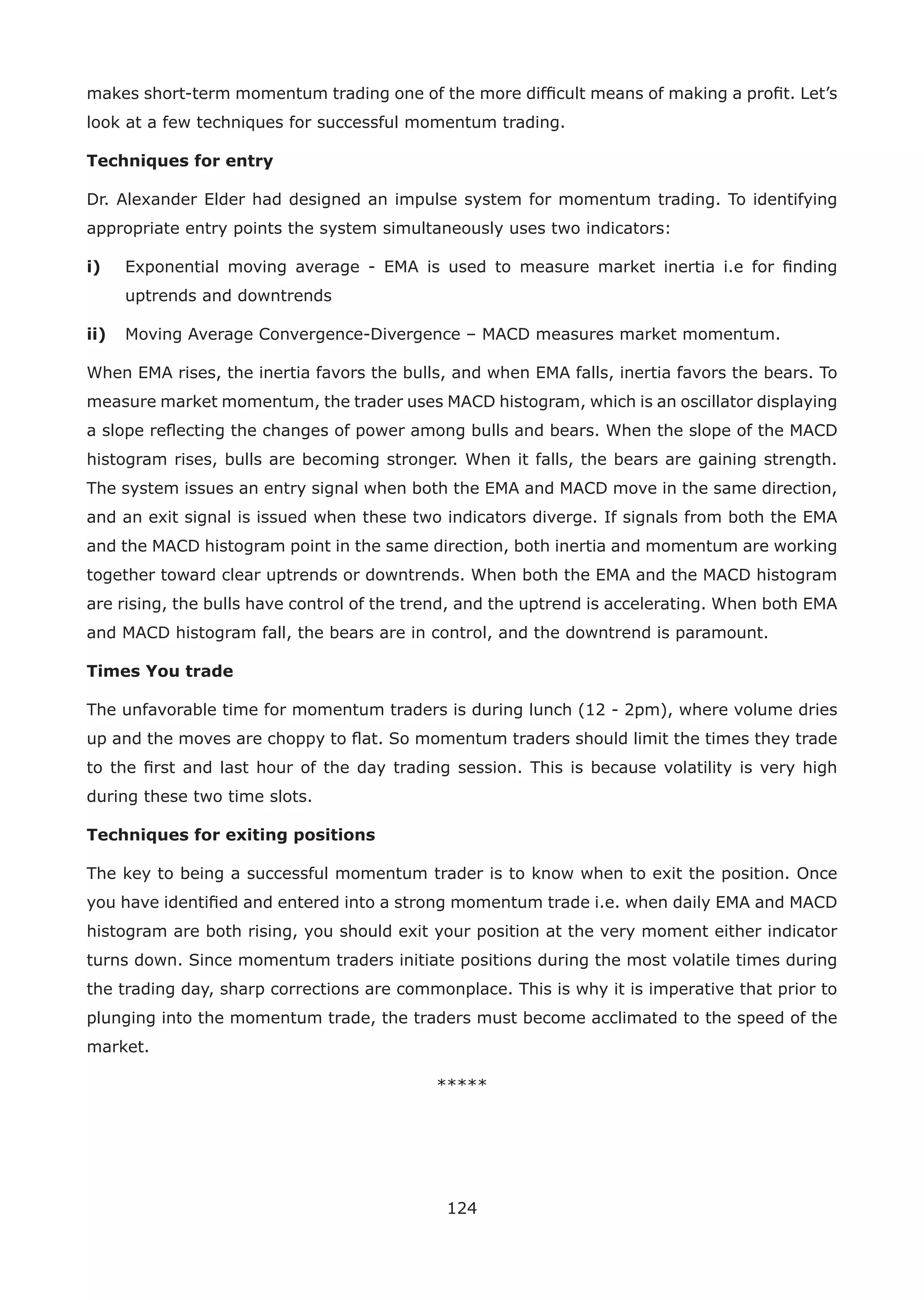 124
makes short-term momentum trading one of the more difﬁcult means of making a proﬁt. Let’s
look at a few techniques for successful momentum trading.
Techniques for entry
Dr. Alexander Elder had designed an impulse system for momentum trading. To identifying
appropriate entry points the system simultaneously uses two indicators:
i) Exponential moving average - EMA is used to measure market inertia i.e for ﬁnding
uptrends and downtrends
ii) Moving Average Convergence-Divergence – MACD measures market momentum.
When EMA rises, the inertia favors the bulls, and when EMA falls, inertia favors the bears. To
measure market momentum, the trader uses MACD histogram, which is an oscillator displaying
a slope reﬂecting the changes of power among bulls and bears. When the slope of the MACD
histogram rises, bulls are becoming stronger. When it falls, the bears are gaining strength.
The system issues an entry signal when both the EMA and MACD move in the same direction,
and an exit signal is issued when these two indicators diverge. If signals from both the EMA
and the MACD histogram point in the same direction, both inertia and momentum are working
together toward clear uptrends or downtrends. When both the EMA and the MACD histogram
are rising, the bulls have control of the trend, and the uptrend is accelerating. When both EMA
and MACD histogram fall, the bears are in control, and the downtrend is paramount.
Times You trade
The unfavorable time for momentum traders is during lunch (12 - 2pm), where volume dries
up and the moves are choppy to ﬂat. So momentum traders should limit the times they trade
to the ﬁrst and last hour of the day trading session. This is because volatility is very high
during these two time slots.
Techniques for exiting positions
The key to being a successful momentum trader is to know when to exit the position. Once
you have identiﬁed and entered into a strong momentum trade i.e. when daily EMA and MACD
histogram are both rising, you should exit your position at the very moment either indicator
turns down. Since momentum traders initiate positions during the most volatile times during
the trading day, sharp corrections are commonplace. This is why it is imperative that prior to
plunging into the momentum trade, the traders must become acclimated to the speed of the
market.
*****
 