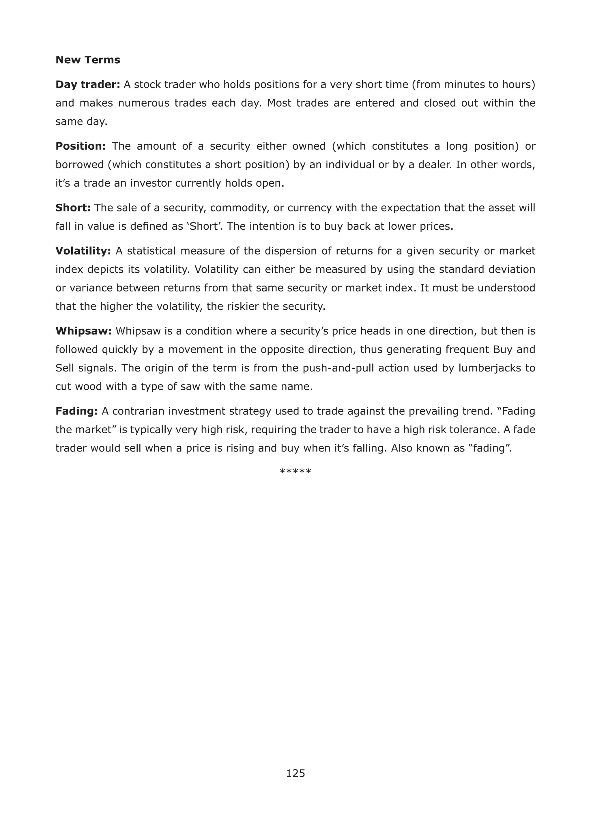125
New Terms
Day trader: A stock trader who holds positions for a very short time (from minutes to hours)
and makes numerous trades each day. Most trades are entered and closed out within the
same day.
Position: The amount of a security either owned (which constitutes a long position) or
borrowed (which constitutes a short position) by an individual or by a dealer. In other words,
it’s a trade an investor currently holds open.
Short: The sale of a security, commodity, or currency with the expectation that the asset will
fall in value is deﬁned as ‘Short’. The intention is to buy back at lower prices.
Volatility: A statistical measure of the dispersion of returns for a given security or market
index depicts its volatility. Volatility can either be measured by using the standard deviation
or variance between returns from that same security or market index. It must be understood
that the higher the volatility, the riskier the security.
Whipsaw: Whipsaw is a condition where a security’s price heads in one direction, but then is
followed quickly by a movement in the opposite direction, thus generating frequent Buy and
Sell signals. The origin of the term is from the push-and-pull action used by lumberjacks to
cut wood with a type of saw with the same name.
Fading: A contrarian investment strategy used to trade against the prevailing trend. “Fading
the market” is typically very high risk, requiring the trader to have a high risk tolerance. A fade
trader would sell when a price is rising and buy when it’s falling. Also known as “fading”.
*****
 