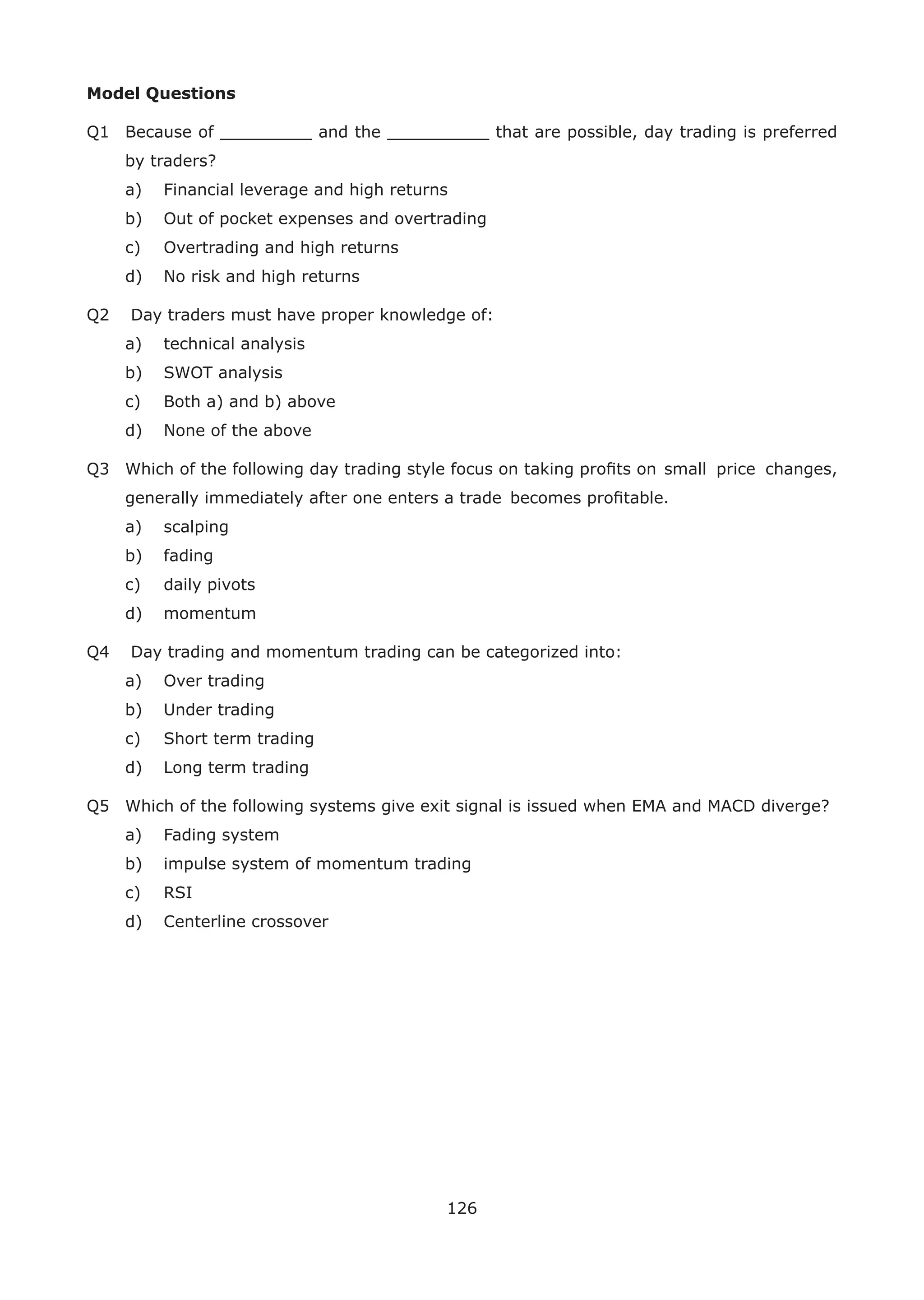 126
Model Questions
Q1 Because of _________ and the __________ that are possible, day trading is preferred
by traders?
a) Financial leverage and high returns
b) Out of pocket expenses and overtrading
c) Overtrading and high returns
d) No risk and high returns
Q2 Day traders must have proper knowledge of:
a) technical analysis
b) SWOT analysis
c) Both a) and b) above
d) None of the above
Q3 Which of the following day trading style focus on taking proﬁts on small price changes,
generally immediately after one enters a trade becomes proﬁtable.
a) scalping
b) fading
c) daily pivots
d) momentum
Q4 Day trading and momentum trading can be categorized into:
a) Over trading
b) Under trading
c) Short term trading
d) Long term trading
Q5 Which of the following systems give exit signal is issued when EMA and MACD diverge?
a) Fading system
b) impulse system of momentum trading
c) RSI
d) Centerline crossover
 