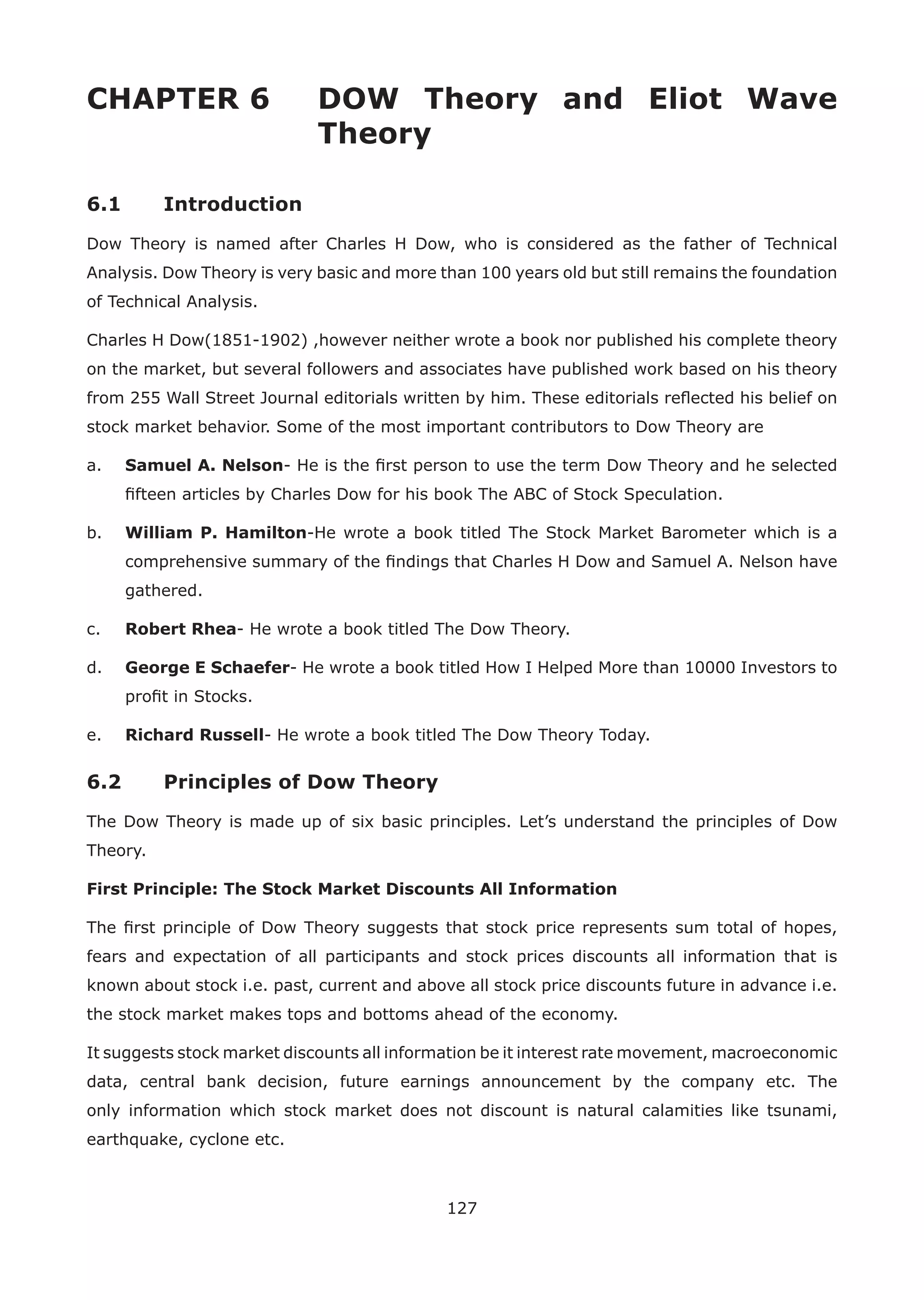127
CHAPTER 6 DOW Theory and Eliot Wave
Theory
6.1 Introduction
Dow Theory is named after Charles H Dow, who is considered as the father of Technical
Analysis. Dow Theory is very basic and more than 100 years old but still remains the foundation
of Technical Analysis.
Charles H Dow(1851-1902) ,however neither wrote a book nor published his complete theory
on the market, but several followers and associates have published work based on his theory
from 255 Wall Street Journal editorials written by him. These editorials reﬂected his belief on
stock market behavior. Some of the most important contributors to Dow Theory are
a. Samuel A. Nelson- He is the ﬁrst person to use the term Dow Theory and he selected
ﬁfteen articles by Charles Dow for his book The ABC of Stock Speculation.
b. William P. Hamilton-He wrote a book titled The Stock Market Barometer which is a
comprehensive summary of the ﬁndings that Charles H Dow and Samuel A. Nelson have
gathered.
c. Robert Rhea- He wrote a book titled The Dow Theory.
d. George E Schaefer- He wrote a book titled How I Helped More than 10000 Investors to
proﬁt in Stocks.
e. Richard Russell- He wrote a book titled The Dow Theory Today.
6.2 Principles of Dow Theory
The Dow Theory is made up of six basic principles. Let’s understand the principles of Dow
Theory.
First Principle: The Stock Market Discounts All Information
The ﬁrst principle of Dow Theory suggests that stock price represents sum total of hopes,
fears and expectation of all participants and stock prices discounts all information that is
known about stock i.e. past, current and above all stock price discounts future in advance i.e.
the stock market makes tops and bottoms ahead of the economy.
It suggests stock market discounts all information be it interest rate movement, macroeconomic
data, central bank decision, future earnings announcement by the company etc. The
only information which stock market does not discount is natural calamities like tsunami,
earthquake, cyclone etc.
 