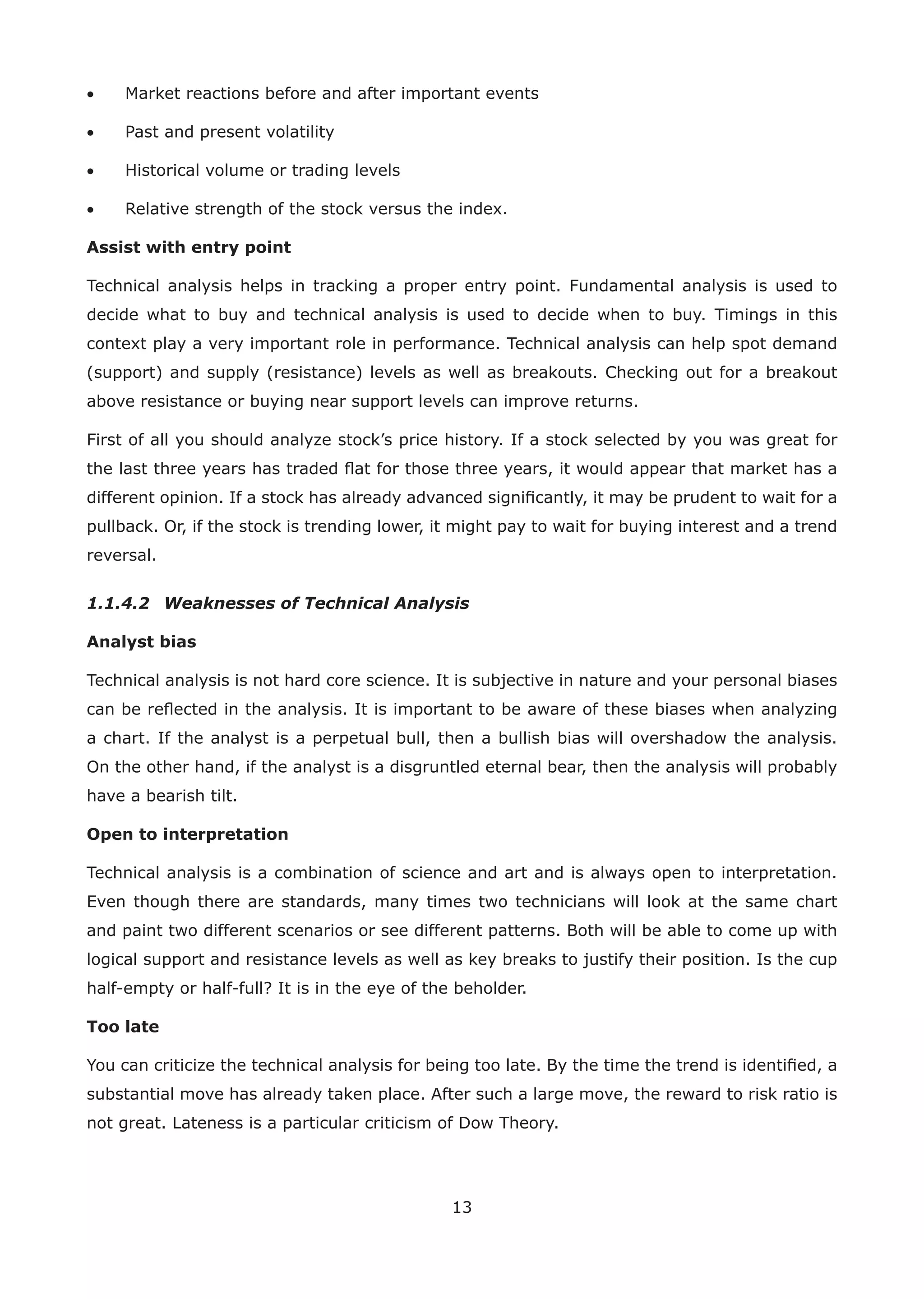 13
• Market reactions before and after important events
• Past and present volatility
• Historical volume or trading levels
• Relative strength of the stock versus the index.
Assist with entry point
Technical analysis helps in tracking a proper entry point. Fundamental analysis is used to
decide what to buy and technical analysis is used to decide when to buy. Timings in this
context play a very important role in performance. Technical analysis can help spot demand
(support) and supply (resistance) levels as well as breakouts. Checking out for a breakout
above resistance or buying near support levels can improve returns.
First of all you should analyze stock’s price history. If a stock selected by you was great for
the last three years has traded ﬂat for those three years, it would appear that market has a
different opinion. If a stock has already advanced signiﬁcantly, it may be prudent to wait for a
pullback. Or, if the stock is trending lower, it might pay to wait for buying interest and a trend
reversal.
1.1.4.2 Weaknesses of Technical Analysis
Analyst bias
Technical analysis is not hard core science. It is subjective in nature and your personal biases
can be reﬂected in the analysis. It is important to be aware of these biases when analyzing
a chart. If the analyst is a perpetual bull, then a bullish bias will overshadow the analysis.
On the other hand, if the analyst is a disgruntled eternal bear, then the analysis will probably
have a bearish tilt.
Open to interpretation
Technical analysis is a combination of science and art and is always open to interpretation.
Even though there are standards, many times two technicians will look at the same chart
and paint two different scenarios or see different patterns. Both will be able to come up with
logical support and resistance levels as well as key breaks to justify their position. Is the cup
half-empty or half-full? It is in the eye of the beholder.
Too late
You can criticize the technical analysis for being too late. By the time the trend is identiﬁed, a
substantial move has already taken place. After such a large move, the reward to risk ratio is
not great. Lateness is a particular criticism of Dow Theory.
 