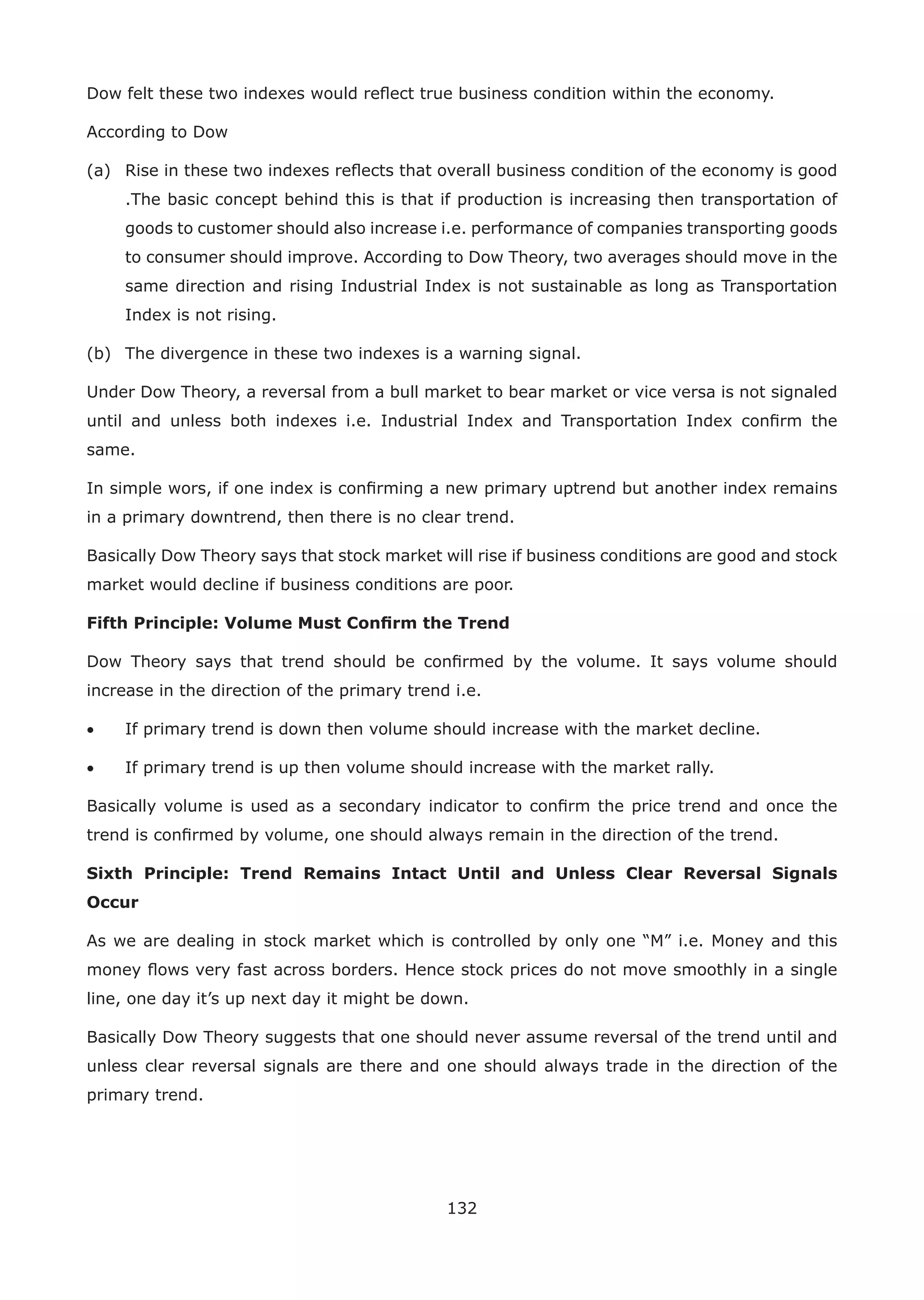 132
Dow felt these two indexes would reﬂect true business condition within the economy.
According to Dow
(a) Rise in these two indexes reﬂects that overall business condition of the economy is good
.The basic concept behind this is that if production is increasing then transportation of
goods to customer should also increase i.e. performance of companies transporting goods
to consumer should improve. According to Dow Theory, two averages should move in the
same direction and rising Industrial Index is not sustainable as long as Transportation
Index is not rising.
(b) The divergence in these two indexes is a warning signal.
Under Dow Theory, a reversal from a bull market to bear market or vice versa is not signaled
until and unless both indexes i.e. Industrial Index and Transportation Index conﬁrm the
same.
In simple wors, if one index is conﬁrming a new primary uptrend but another index remains
in a primary downtrend, then there is no clear trend.
Basically Dow Theory says that stock market will rise if business conditions are good and stock
market would decline if business conditions are poor.
Fifth Principle: Volume Must Conﬁrm the Trend
Dow Theory says that trend should be conﬁrmed by the volume. It says volume should
increase in the direction of the primary trend i.e.
• If primary trend is down then volume should increase with the market decline.
• If primary trend is up then volume should increase with the market rally.
Basically volume is used as a secondary indicator to conﬁrm the price trend and once the
trend is conﬁrmed by volume, one should always remain in the direction of the trend.
Sixth Principle: Trend Remains Intact Until and Unless Clear Reversal Signals
Occur
As we are dealing in stock market which is controlled by only one “M” i.e. Money and this
money ﬂows very fast across borders. Hence stock prices do not move smoothly in a single
line, one day it’s up next day it might be down.
Basically Dow Theory suggests that one should never assume reversal of the trend until and
unless clear reversal signals are there and one should always trade in the direction of the
primary trend.
 