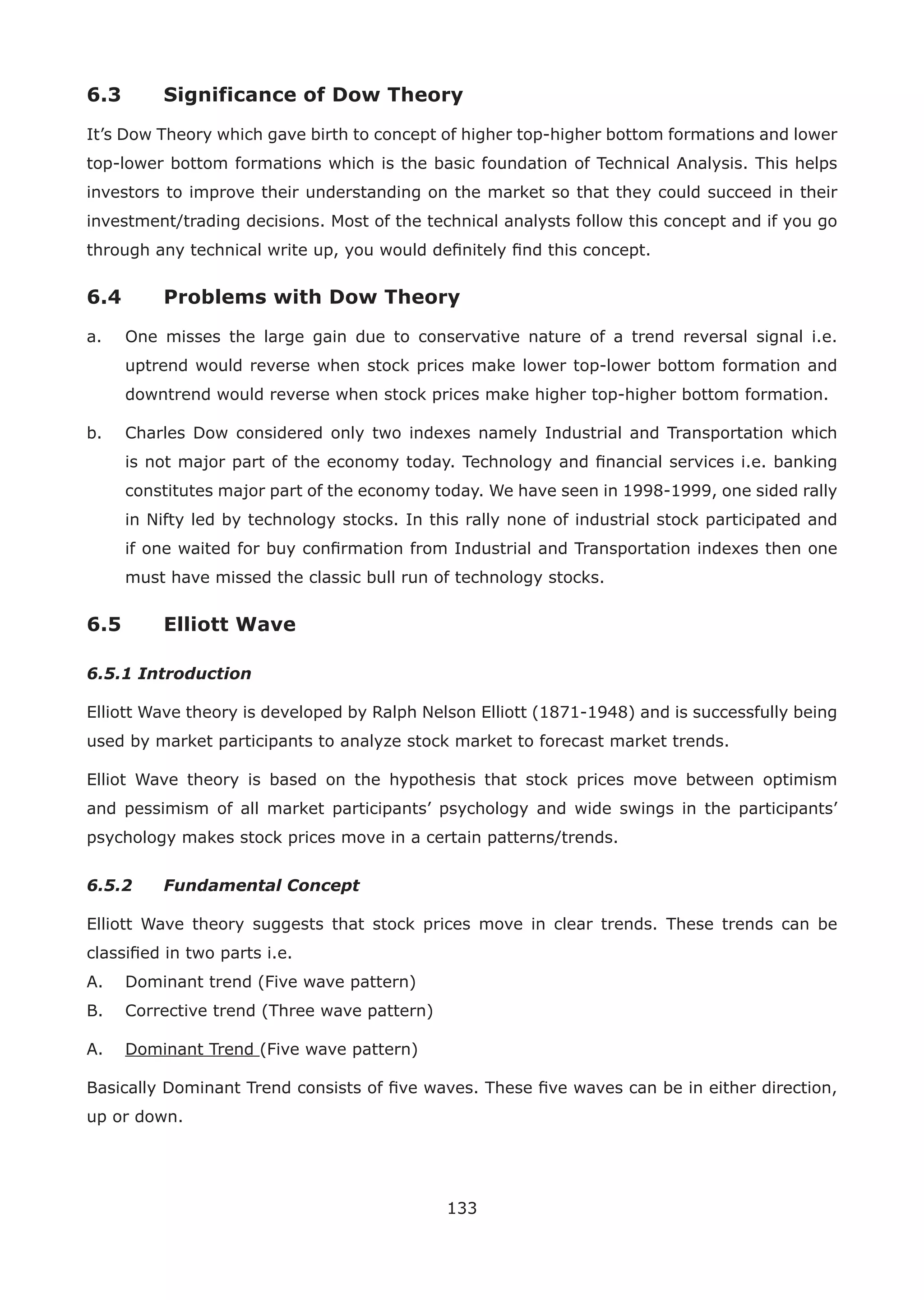 133
6.3 Significance of Dow Theory
It’s Dow Theory which gave birth to concept of higher top-higher bottom formations and lower
top-lower bottom formations which is the basic foundation of Technical Analysis. This helps
investors to improve their understanding on the market so that they could succeed in their
investment/trading decisions. Most of the technical analysts follow this concept and if you go
through any technical write up, you would deﬁnitely ﬁnd this concept.
6.4 Problems with Dow Theory
a. One misses the large gain due to conservative nature of a trend reversal signal i.e.
uptrend would reverse when stock prices make lower top-lower bottom formation and
downtrend would reverse when stock prices make higher top-higher bottom formation.
b. Charles Dow considered only two indexes namely Industrial and Transportation which
is not major part of the economy today. Technology and ﬁnancial services i.e. banking
constitutes major part of the economy today. We have seen in 1998-1999, one sided rally
in Nifty led by technology stocks. In this rally none of industrial stock participated and
if one waited for buy conﬁrmation from Industrial and Transportation indexes then one
must have missed the classic bull run of technology stocks.
6.5 Elliott Wave
6.5.1 Introduction
Elliott Wave theory is developed by Ralph Nelson Elliott (1871-1948) and is successfully being
used by market participants to analyze stock market to forecast market trends.
Elliot Wave theory is based on the hypothesis that stock prices move between optimism
and pessimism of all market participants’ psychology and wide swings in the participants’
psychology makes stock prices move in a certain patterns/trends.
6.5.2 Fundamental Concept
Elliott Wave theory suggests that stock prices move in clear trends. These trends can be
classiﬁed in two parts i.e.
A. Dominant trend (Five wave pattern)
B. Corrective trend (Three wave pattern)
A. Dominant Trend (Five wave pattern)
Basically Dominant Trend consists of ﬁve waves. These ﬁve waves can be in either direction,
up or down.
 