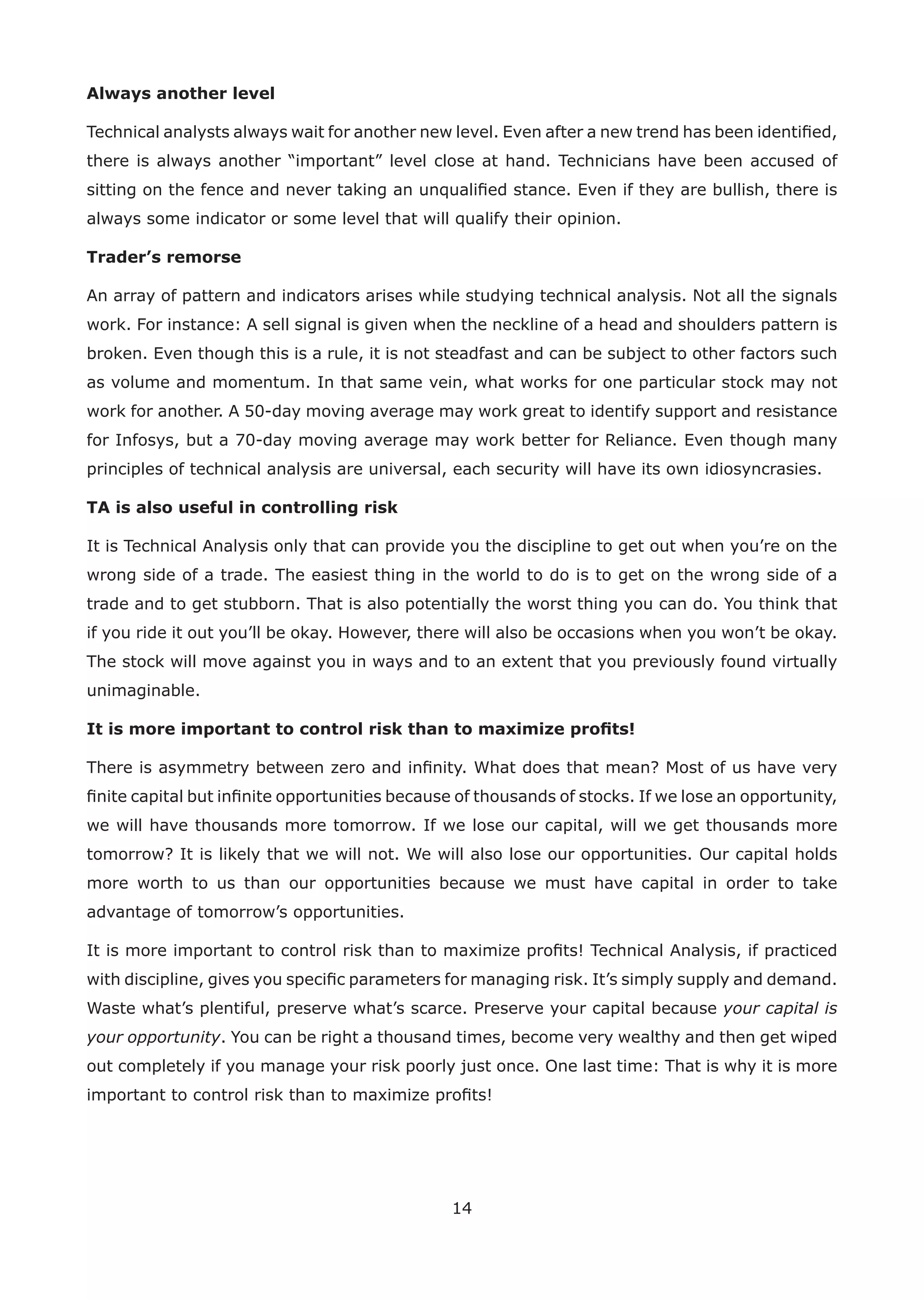 14
Always another level
Technical analysts always wait for another new level. Even after a new trend has been identiﬁed,
there is always another “important” level close at hand. Technicians have been accused of
sitting on the fence and never taking an unqualiﬁed stance. Even if they are bullish, there is
always some indicator or some level that will qualify their opinion.
Trader’s remorse
An array of pattern and indicators arises while studying technical analysis. Not all the signals
work. For instance: A sell signal is given when the neckline of a head and shoulders pattern is
broken. Even though this is a rule, it is not steadfast and can be subject to other factors such
as volume and momentum. In that same vein, what works for one particular stock may not
work for another. A 50-day moving average may work great to identify support and resistance
for Infosys, but a 70-day moving average may work better for Reliance. Even though many
principles of technical analysis are universal, each security will have its own idiosyncrasies.
TA is also useful in controlling risk
It is Technical Analysis only that can provide you the discipline to get out when you’re on the
wrong side of a trade. The easiest thing in the world to do is to get on the wrong side of a
trade and to get stubborn. That is also potentially the worst thing you can do. You think that
if you ride it out you’ll be okay. However, there will also be occasions when you won’t be okay.
The stock will move against you in ways and to an extent that you previously found virtually
unimaginable.
It is more important to control risk than to maximize proﬁts!
There is asymmetry between zero and inﬁnity. What does that mean? Most of us have very
ﬁnite capital but inﬁnite opportunities because of thousands of stocks. If we lose an opportunity,
we will have thousands more tomorrow. If we lose our capital, will we get thousands more
tomorrow? It is likely that we will not. We will also lose our opportunities. Our capital holds
more worth to us than our opportunities because we must have capital in order to take
advantage of tomorrow’s opportunities.
It is more important to control risk than to maximize proﬁts! Technical Analysis, if practiced
with discipline, gives you speciﬁc parameters for managing risk. It’s simply supply and demand.
Waste what’s plentiful, preserve what’s scarce. Preserve your capital because your capital is
your opportunity. You can be right a thousand times, become very wealthy and then get wiped
out completely if you manage your risk poorly just once. One last time: That is why it is more
important to control risk than to maximize proﬁts!
 
