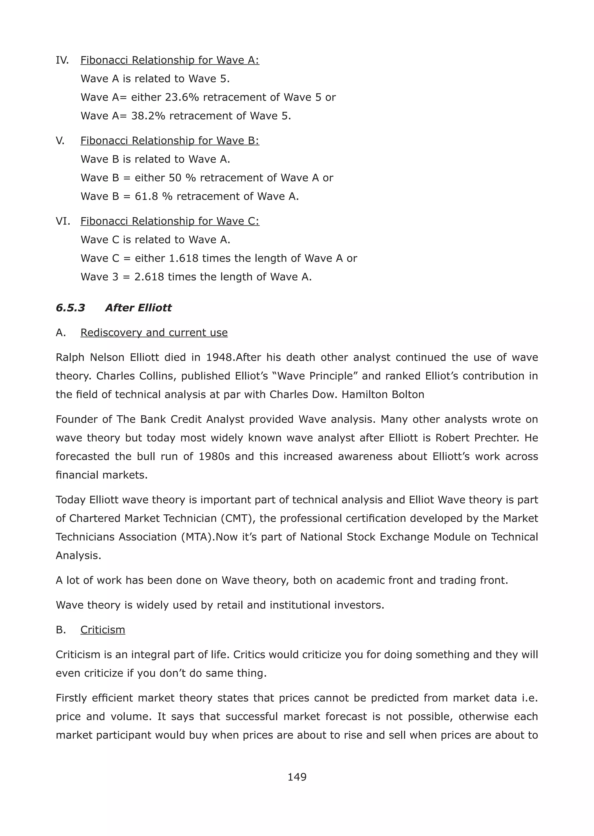 149
IV. Fibonacci Relationship for Wave A:
Wave A is related to Wave 5.
Wave A= either 23.6% retracement of Wave 5 or
Wave A= 38.2% retracement of Wave 5.
V. Fibonacci Relationship for Wave B:
Wave B is related to Wave A.
Wave B = either 50 % retracement of Wave A or
Wave B = 61.8 % retracement of Wave A.
VI. Fibonacci Relationship for Wave C:
Wave C is related to Wave A.
Wave C = either 1.618 times the length of Wave A or
Wave 3 = 2.618 times the length of Wave A.
6.5.3 After Elliott
A. Rediscovery and current use
Ralph Nelson Elliott died in 1948.After his death other analyst continued the use of wave
theory. Charles Collins, published Elliot’s “Wave Principle” and ranked Elliot’s contribution in
the ﬁeld of technical analysis at par with Charles Dow. Hamilton Bolton
Founder of The Bank Credit Analyst provided Wave analysis. Many other analysts wrote on
wave theory but today most widely known wave analyst after Elliott is Robert Prechter. He
forecasted the bull run of 1980s and this increased awareness about Elliott’s work across
ﬁnancial markets.
Today Elliott wave theory is important part of technical analysis and Elliot Wave theory is part
of Chartered Market Technician (CMT), the professional certiﬁcation developed by the Market
Technicians Association (MTA).Now it’s part of National Stock Exchange Module on Technical
Analysis.
A lot of work has been done on Wave theory, both on academic front and trading front.
Wave theory is widely used by retail and institutional investors.
B. Criticism
Criticism is an integral part of life. Critics would criticize you for doing something and they will
even criticize if you don’t do same thing.
Firstly efﬁcient market theory states that prices cannot be predicted from market data i.e.
price and volume. It says that successful market forecast is not possible, otherwise each
market participant would buy when prices are about to rise and sell when prices are about to
 