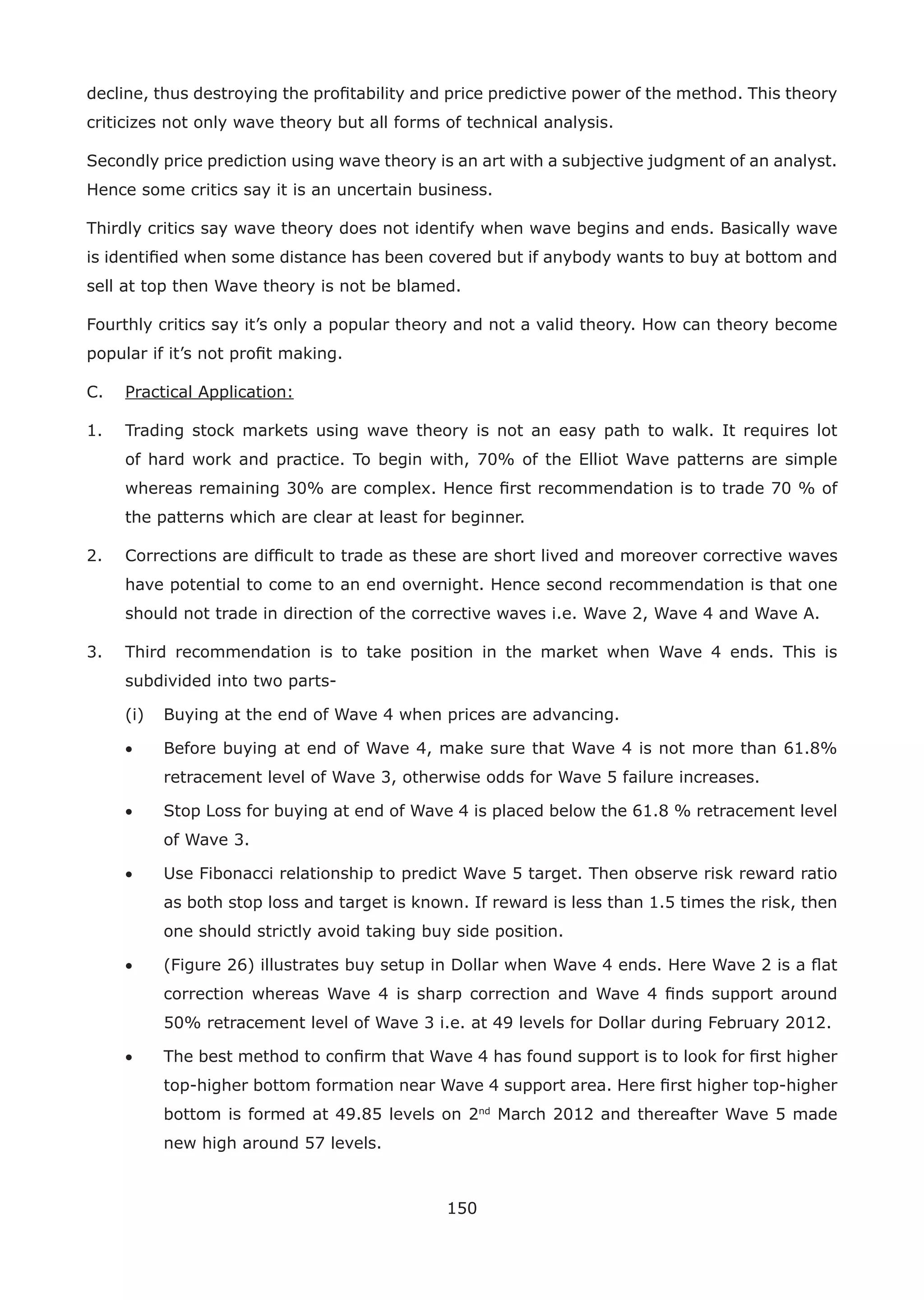 150
decline, thus destroying the proﬁtability and price predictive power of the method. This theory
criticizes not only wave theory but all forms of technical analysis.
Secondly price prediction using wave theory is an art with a subjective judgment of an analyst.
Hence some critics say it is an uncertain business.
Thirdly critics say wave theory does not identify when wave begins and ends. Basically wave
is identiﬁed when some distance has been covered but if anybody wants to buy at bottom and
sell at top then Wave theory is not be blamed.
Fourthly critics say it’s only a popular theory and not a valid theory. How can theory become
popular if it’s not proﬁt making.
C. Practical Application:
1. Trading stock markets using wave theory is not an easy path to walk. It requires lot
of hard work and practice. To begin with, 70% of the Elliot Wave patterns are simple
whereas remaining 30% are complex. Hence ﬁrst recommendation is to trade 70 % of
the patterns which are clear at least for beginner.
2. Corrections are difﬁcult to trade as these are short lived and moreover corrective waves
have potential to come to an end overnight. Hence second recommendation is that one
should not trade in direction of the corrective waves i.e. Wave 2, Wave 4 and Wave A.
3. Third recommendation is to take position in the market when Wave 4 ends. This is
subdivided into two parts-
(i) Buying at the end of Wave 4 when prices are advancing.
• Before buying at end of Wave 4, make sure that Wave 4 is not more than 61.8%
retracement level of Wave 3, otherwise odds for Wave 5 failure increases.
• Stop Loss for buying at end of Wave 4 is placed below the 61.8 % retracement level
of Wave 3.
• Use Fibonacci relationship to predict Wave 5 target. Then observe risk reward ratio
as both stop loss and target is known. If reward is less than 1.5 times the risk, then
one should strictly avoid taking buy side position.
• (Figure 26) illustrates buy setup in Dollar when Wave 4 ends. Here Wave 2 is a ﬂat
correction whereas Wave 4 is sharp correction and Wave 4 ﬁnds support around
50% retracement level of Wave 3 i.e. at 49 levels for Dollar during February 2012.
• The best method to conﬁrm that Wave 4 has found support is to look for ﬁrst higher
top-higher bottom formation near Wave 4 support area. Here ﬁrst higher top-higher
bottom is formed at 49.85 levels on 2nd
March 2012 and thereafter Wave 5 made
new high around 57 levels.
 