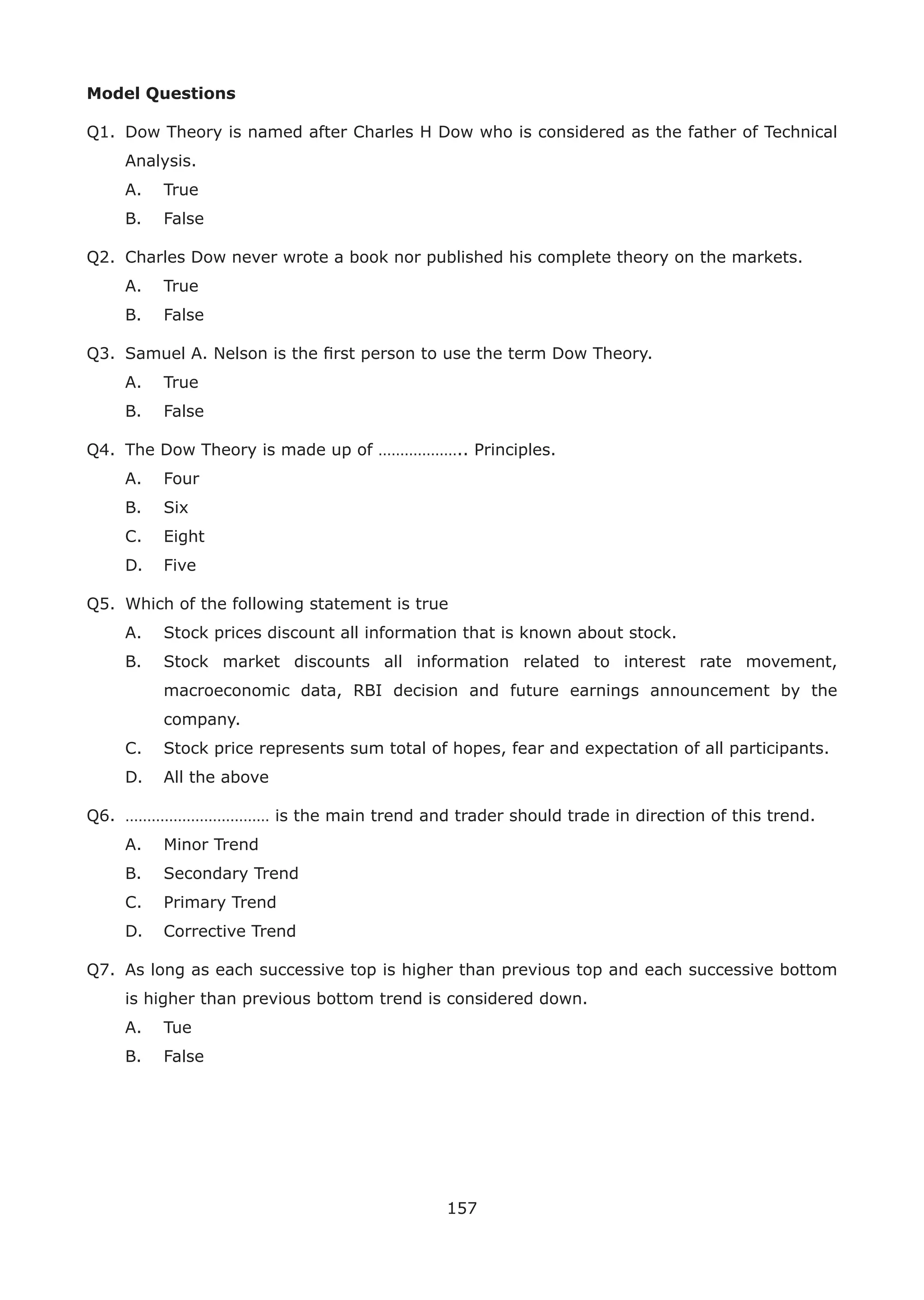 157
Model Questions
Q1. Dow Theory is named after Charles H Dow who is considered as the father of Technical
Analysis.
A. True
B. False
Q2. Charles Dow never wrote a book nor published his complete theory on the markets.
A. True
B. False
Q3. Samuel A. Nelson is the ﬁrst person to use the term Dow Theory.
A. True
B. False
Q4. The Dow Theory is made up of ……………….. Principles.
A. Four
B. Six
C. Eight
D. Five
Q5. Which of the following statement is true
A. Stock prices discount all information that is known about stock.
B. Stock market discounts all information related to interest rate movement,
macroeconomic data, RBI decision and future earnings announcement by the
company.
C. Stock price represents sum total of hopes, fear and expectation of all participants.
D. All the above
Q6. …………………………… is the main trend and trader should trade in direction of this trend.
A. Minor Trend
B. Secondary Trend
C. Primary Trend
D. Corrective Trend
Q7. As long as each successive top is higher than previous top and each successive bottom
is higher than previous bottom trend is considered down.
A. Tue
B. False
 