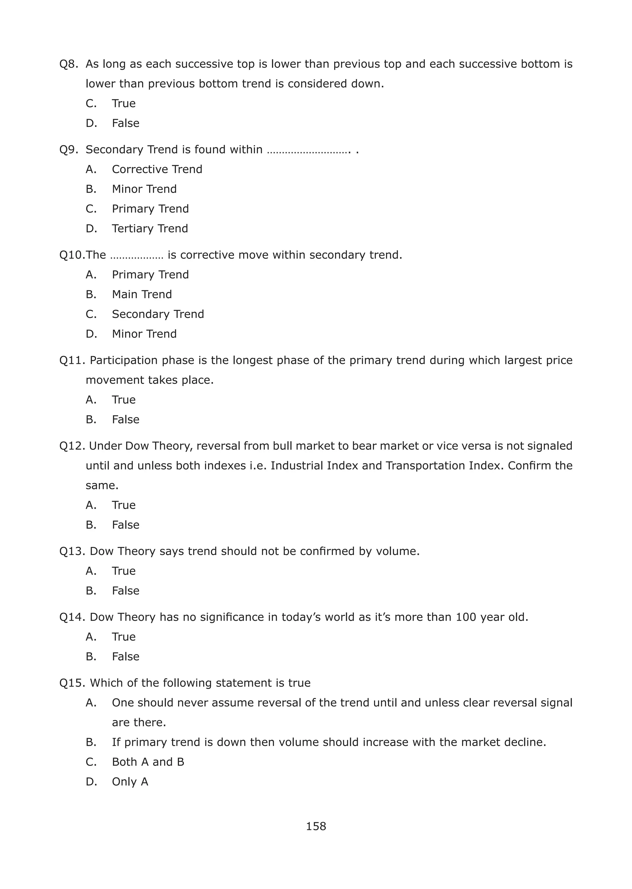 158
Q8. As long as each successive top is lower than previous top and each successive bottom is
lower than previous bottom trend is considered down.
C. True
D. False
Q9. Secondary Trend is found within ………………………. .
A. Corrective Trend
B. Minor Trend
C. Primary Trend
D. Tertiary Trend
Q10.The ……………… is corrective move within secondary trend.
A. Primary Trend
B. Main Trend
C. Secondary Trend
D. Minor Trend
Q11. Participation phase is the longest phase of the primary trend during which largest price
movement takes place.
A. True
B. False
Q12. Under Dow Theory, reversal from bull market to bear market or vice versa is not signaled
until and unless both indexes i.e. Industrial Index and Transportation Index. Conﬁrm the
same.
A. True
B. False
Q13. Dow Theory says trend should not be conﬁrmed by volume.
A. True
B. False
Q14. Dow Theory has no signiﬁcance in today’s world as it’s more than 100 year old.
A. True
B. False
Q15. Which of the following statement is true
A. One should never assume reversal of the trend until and unless clear reversal signal
are there.
B. If primary trend is down then volume should increase with the market decline.
C. Both A and B
D. Only A
 