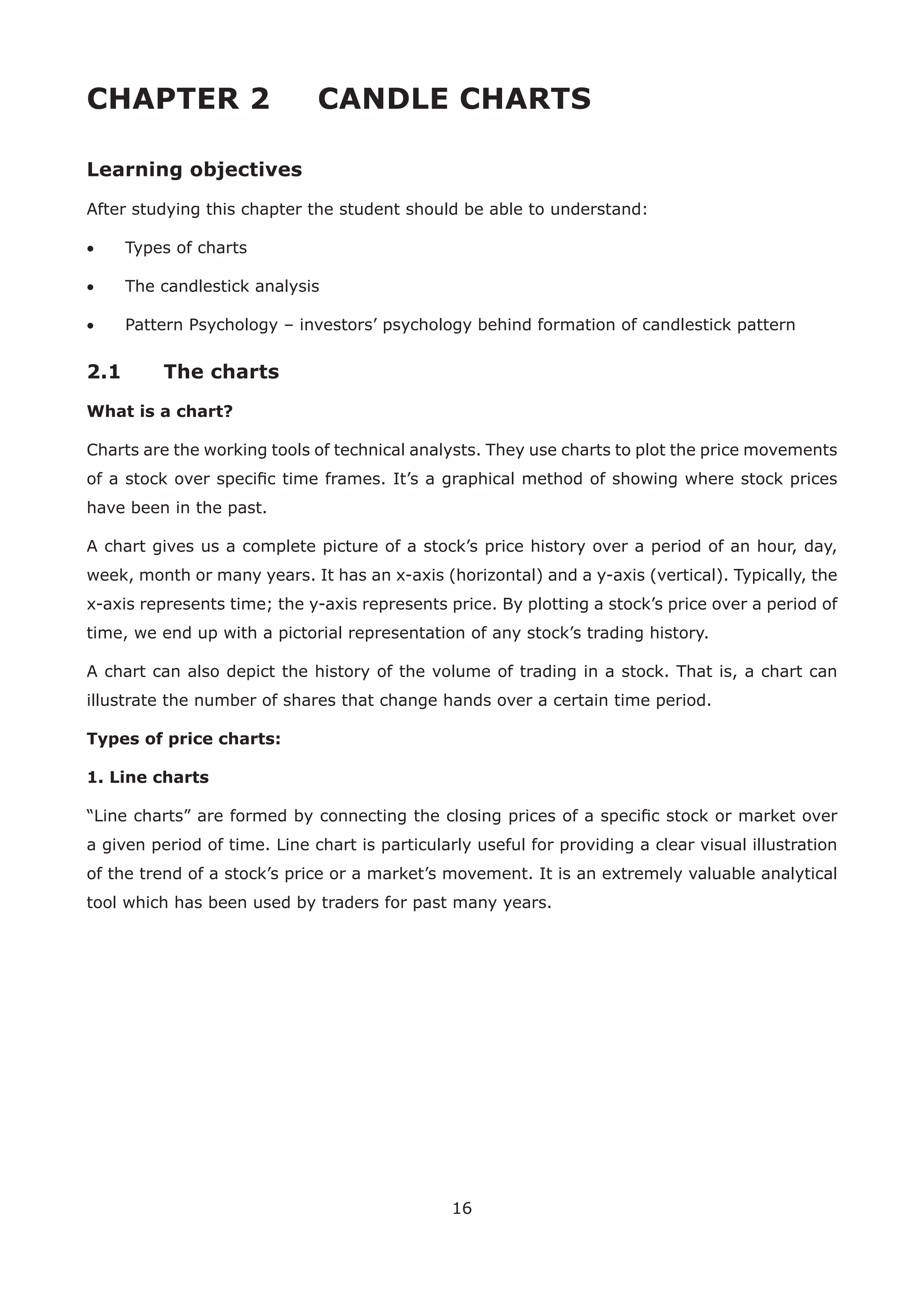 16
CHAPTER 2 CANDLE CHARTS
Learning objectives
After studying this chapter the student should be able to understand:
• Types of charts
• The candlestick analysis
• Pattern Psychology – investors’ psychology behind formation of candlestick pattern
2.1 The charts
What is a chart?
Charts are the working tools of technical analysts. They use charts to plot the price movements
of a stock over speciﬁc time frames. It’s a graphical method of showing where stock prices
have been in the past.
A chart gives us a complete picture of a stock’s price history over a period of an hour, day,
week, month or many years. It has an x-axis (horizontal) and a y-axis (vertical). Typically, the
x-axis represents time; the y-axis represents price. By plotting a stock’s price over a period of
time, we end up with a pictorial representation of any stock’s trading history.
A chart can also depict the history of the volume of trading in a stock. That is, a chart can
illustrate the number of shares that change hands over a certain time period.
Types of price charts:
1. Line charts
“Line charts” are formed by connecting the closing prices of a speciﬁc stock or market over
a given period of time. Line chart is particularly useful for providing a clear visual illustration
of the trend of a stock’s price or a market’s movement. It is an extremely valuable analytical
tool which has been used by traders for past many years.
 