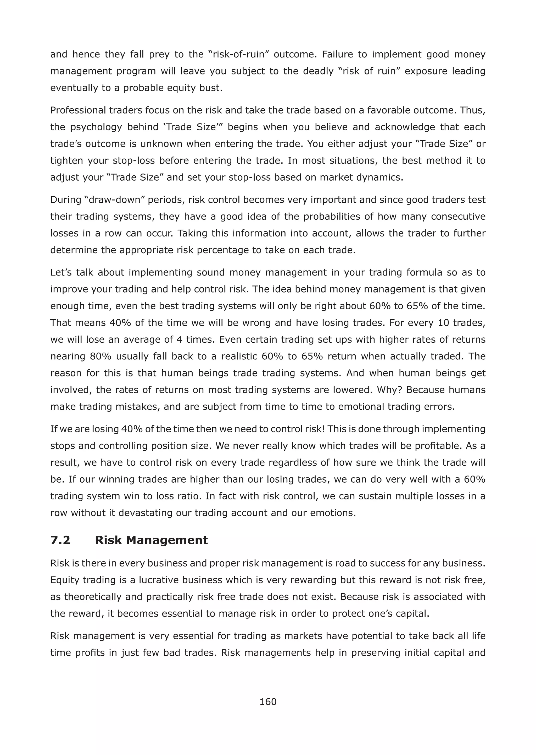 160
and hence they fall prey to the “risk-of-ruin” outcome. Failure to implement good money
management program will leave you subject to the deadly “risk of ruin” exposure leading
eventually to a probable equity bust.
Professional traders focus on the risk and take the trade based on a favorable outcome. Thus,
the psychology behind ‘Trade Size’” begins when you believe and acknowledge that each
trade’s outcome is unknown when entering the trade. You either adjust your “Trade Size” or
tighten your stop-loss before entering the trade. In most situations, the best method it to
adjust your “Trade Size” and set your stop-loss based on market dynamics.
During “draw-down” periods, risk control becomes very important and since good traders test
their trading systems, they have a good idea of the probabilities of how many consecutive
losses in a row can occur. Taking this information into account, allows the trader to further
determine the appropriate risk percentage to take on each trade.
Let’s talk about implementing sound money management in your trading formula so as to
improve your trading and help control risk. The idea behind money management is that given
enough time, even the best trading systems will only be right about 60% to 65% of the time.
That means 40% of the time we will be wrong and have losing trades. For every 10 trades,
we will lose an average of 4 times. Even certain trading set ups with higher rates of returns
nearing 80% usually fall back to a realistic 60% to 65% return when actually traded. The
reason for this is that human beings trade trading systems. And when human beings get
involved, the rates of returns on most trading systems are lowered. Why? Because humans
make trading mistakes, and are subject from time to time to emotional trading errors.
If we are losing 40% of the time then we need to control risk! This is done through implementing
stops and controlling position size. We never really know which trades will be proﬁtable. As a
result, we have to control risk on every trade regardless of how sure we think the trade will
be. If our winning trades are higher than our losing trades, we can do very well with a 60%
trading system win to loss ratio. In fact with risk control, we can sustain multiple losses in a
row without it devastating our trading account and our emotions.
7.2 Risk Management
Risk is there in every business and proper risk management is road to success for any business.
Equity trading is a lucrative business which is very rewarding but this reward is not risk free,
as theoretically and practically risk free trade does not exist. Because risk is associated with
the reward, it becomes essential to manage risk in order to protect one’s capital.
Risk management is very essential for trading as markets have potential to take back all life
time proﬁts in just few bad trades. Risk managements help in preserving initial capital and
 
