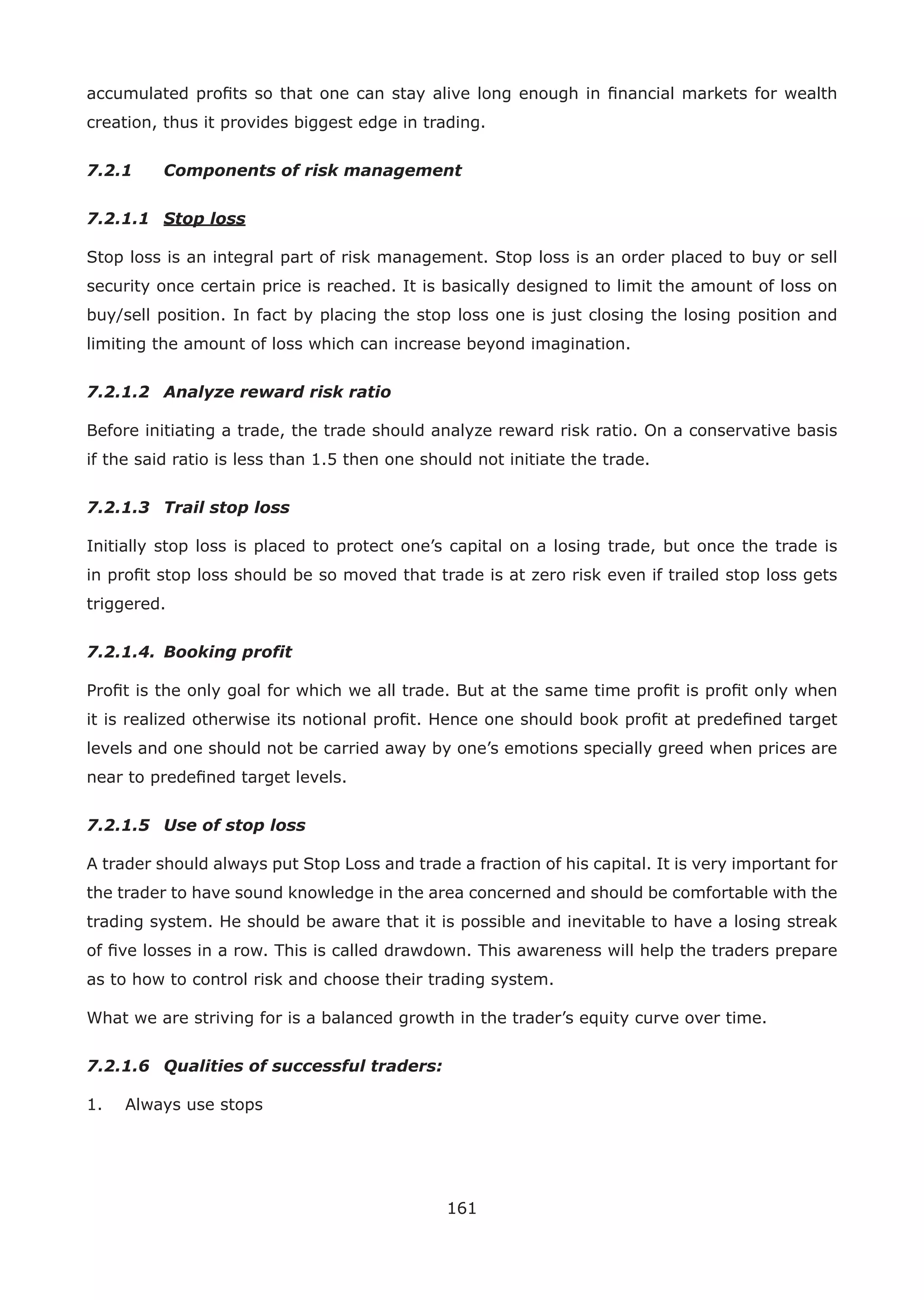 161
accumulated proﬁts so that one can stay alive long enough in ﬁnancial markets for wealth
creation, thus it provides biggest edge in trading.
7.2.1 Components of risk management
7.2.1.1 Stop loss
Stop loss is an integral part of risk management. Stop loss is an order placed to buy or sell
security once certain price is reached. It is basically designed to limit the amount of loss on
buy/sell position. In fact by placing the stop loss one is just closing the losing position and
limiting the amount of loss which can increase beyond imagination.
7.2.1.2 Analyze reward risk ratio
Before initiating a trade, the trade should analyze reward risk ratio. On a conservative basis
if the said ratio is less than 1.5 then one should not initiate the trade.
7.2.1.3 Trail stop loss
Initially stop loss is placed to protect one’s capital on a losing trade, but once the trade is
in proﬁt stop loss should be so moved that trade is at zero risk even if trailed stop loss gets
triggered.
7.2.1.4. Booking profit
Proﬁt is the only goal for which we all trade. But at the same time proﬁt is proﬁt only when
it is realized otherwise its notional proﬁt. Hence one should book proﬁt at predeﬁned target
levels and one should not be carried away by one’s emotions specially greed when prices are
near to predeﬁned target levels.
7.2.1.5 Use of stop loss
A trader should always put Stop Loss and trade a fraction of his capital. It is very important for
the trader to have sound knowledge in the area concerned and should be comfortable with the
trading system. He should be aware that it is possible and inevitable to have a losing streak
of ﬁve losses in a row. This is called drawdown. This awareness will help the traders prepare
as to how to control risk and choose their trading system.
What we are striving for is a balanced growth in the trader’s equity curve over time.
7.2.1.6 Qualities of successful traders:
1. Always use stops
 