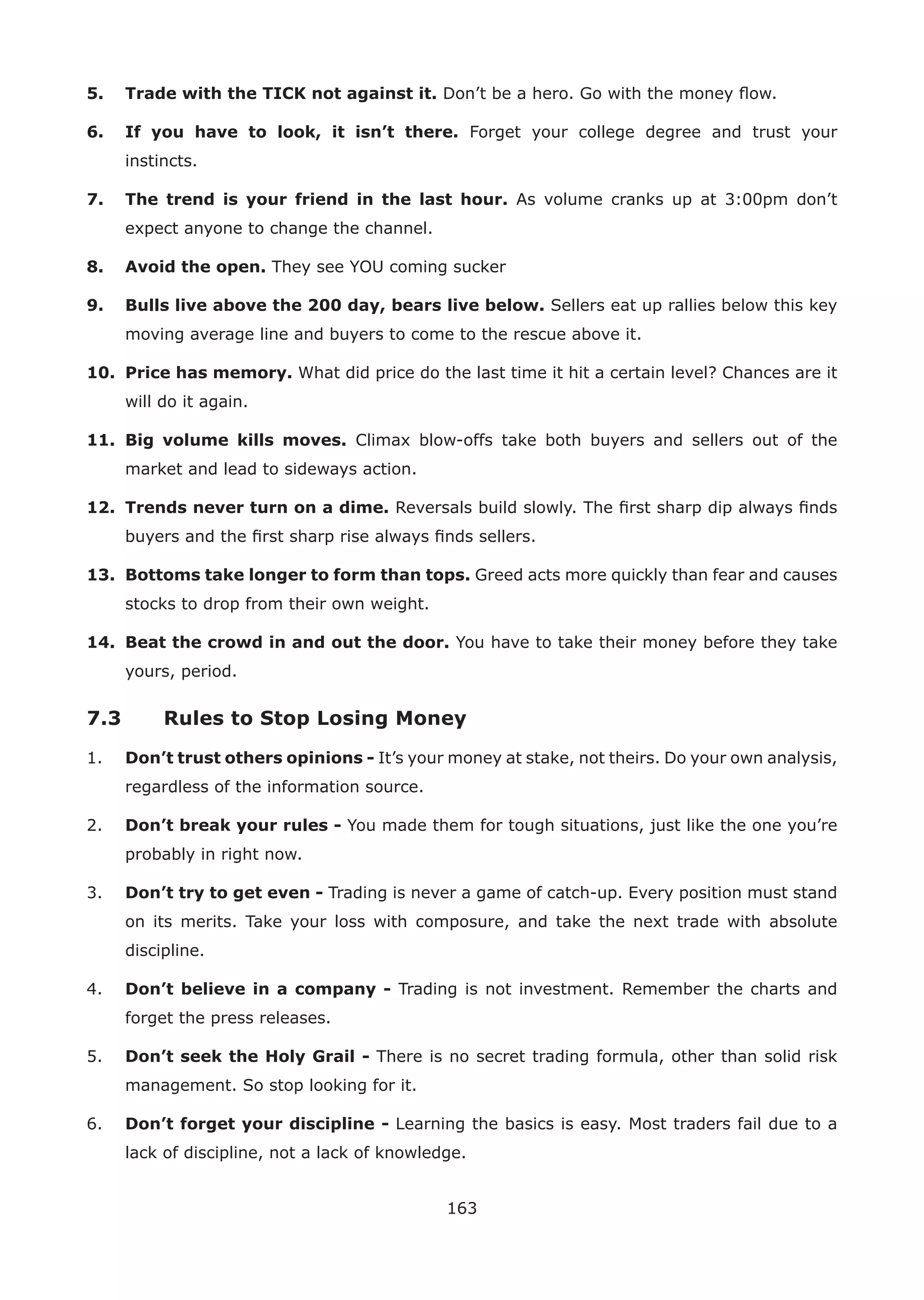 163
5. Trade with the TICK not against it. Don’t be a hero. Go with the money ﬂow.
6. If you have to look, it isn’t there. Forget your college degree and trust your
instincts.
7. The trend is your friend in the last hour. As volume cranks up at 3:00pm don’t
expect anyone to change the channel.
8. Avoid the open. They see YOU coming sucker
9. Bulls live above the 200 day, bears live below. Sellers eat up rallies below this key
moving average line and buyers to come to the rescue above it.
10. Price has memory. What did price do the last time it hit a certain level? Chances are it
will do it again.
11. Big volume kills moves. Climax blow-offs take both buyers and sellers out of the
market and lead to sideways action.
12. Trends never turn on a dime. Reversals build slowly. The ﬁrst sharp dip always ﬁnds
buyers and the ﬁrst sharp rise always ﬁnds sellers.
13. Bottoms take longer to form than tops. Greed acts more quickly than fear and causes
stocks to drop from their own weight.
14. Beat the crowd in and out the door. You have to take their money before they take
yours, period.
7.3 Rules to Stop Losing Money
1. Don’t trust others opinions - It’s your money at stake, not theirs. Do your own analysis,
regardless of the information source.
2. Don’t break your rules - You made them for tough situations, just like the one you’re
probably in right now.
3. Don’t try to get even - Trading is never a game of catch-up. Every position must stand
on its merits. Take your loss with composure, and take the next trade with absolute
discipline.
4. Don’t believe in a company - Trading is not investment. Remember the charts and
forget the press releases.
5. Don’t seek the Holy Grail - There is no secret trading formula, other than solid risk
management. So stop looking for it.
6. Don’t forget your discipline - Learning the basics is easy. Most traders fail due to a
lack of discipline, not a lack of knowledge.
 