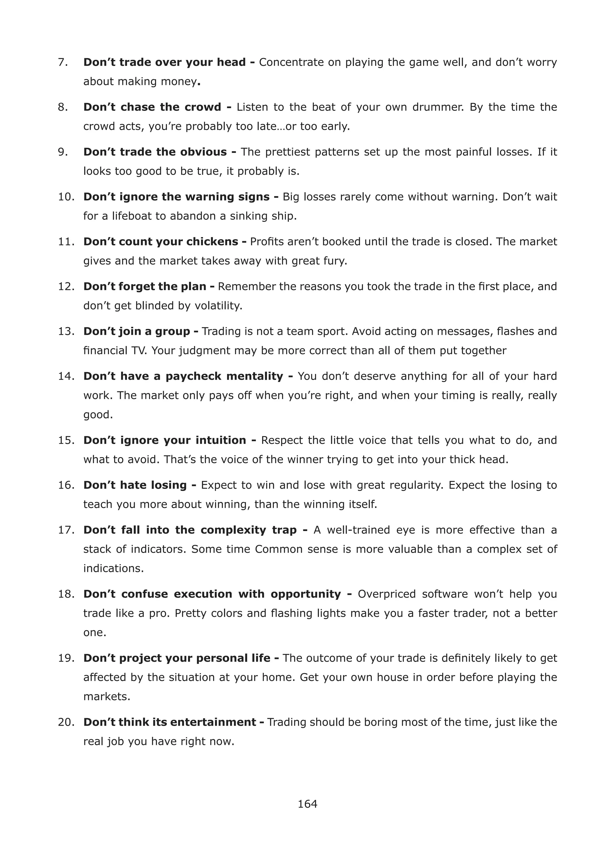 164
7. Don’t trade over your head - Concentrate on playing the game well, and don’t worry
about making money.
8. Don’t chase the crowd - Listen to the beat of your own drummer. By the time the
crowd acts, you’re probably too late…or too early.
9. Don’t trade the obvious - The prettiest patterns set up the most painful losses. If it
looks too good to be true, it probably is.
10. Don’t ignore the warning signs - Big losses rarely come without warning. Don’t wait
for a lifeboat to abandon a sinking ship.
11. Don’t count your chickens - Proﬁts aren’t booked until the trade is closed. The market
gives and the market takes away with great fury.
12. Don’t forget the plan - Remember the reasons you took the trade in the ﬁrst place, and
don’t get blinded by volatility.
13. Don’t join a group - Trading is not a team sport. Avoid acting on messages, ﬂashes and
ﬁnancial TV. Your judgment may be more correct than all of them put together
14. Don’t have a paycheck mentality - You don’t deserve anything for all of your hard
work. The market only pays off when you’re right, and when your timing is really, really
good.
15. Don’t ignore your intuition - Respect the little voice that tells you what to do, and
what to avoid. That’s the voice of the winner trying to get into your thick head.
16. Don’t hate losing - Expect to win and lose with great regularity. Expect the losing to
teach you more about winning, than the winning itself.
17. Don’t fall into the complexity trap - A well-trained eye is more effective than a
stack of indicators. Some time Common sense is more valuable than a complex set of
indications.
18. Don’t confuse execution with opportunity - Overpriced software won’t help you
trade like a pro. Pretty colors and ﬂashing lights make you a faster trader, not a better
one.
19. Don’t project your personal life - The outcome of your trade is deﬁnitely likely to get
affected by the situation at your home. Get your own house in order before playing the
markets.
20. Don’t think its entertainment - Trading should be boring most of the time, just like the
real job you have right now.
 