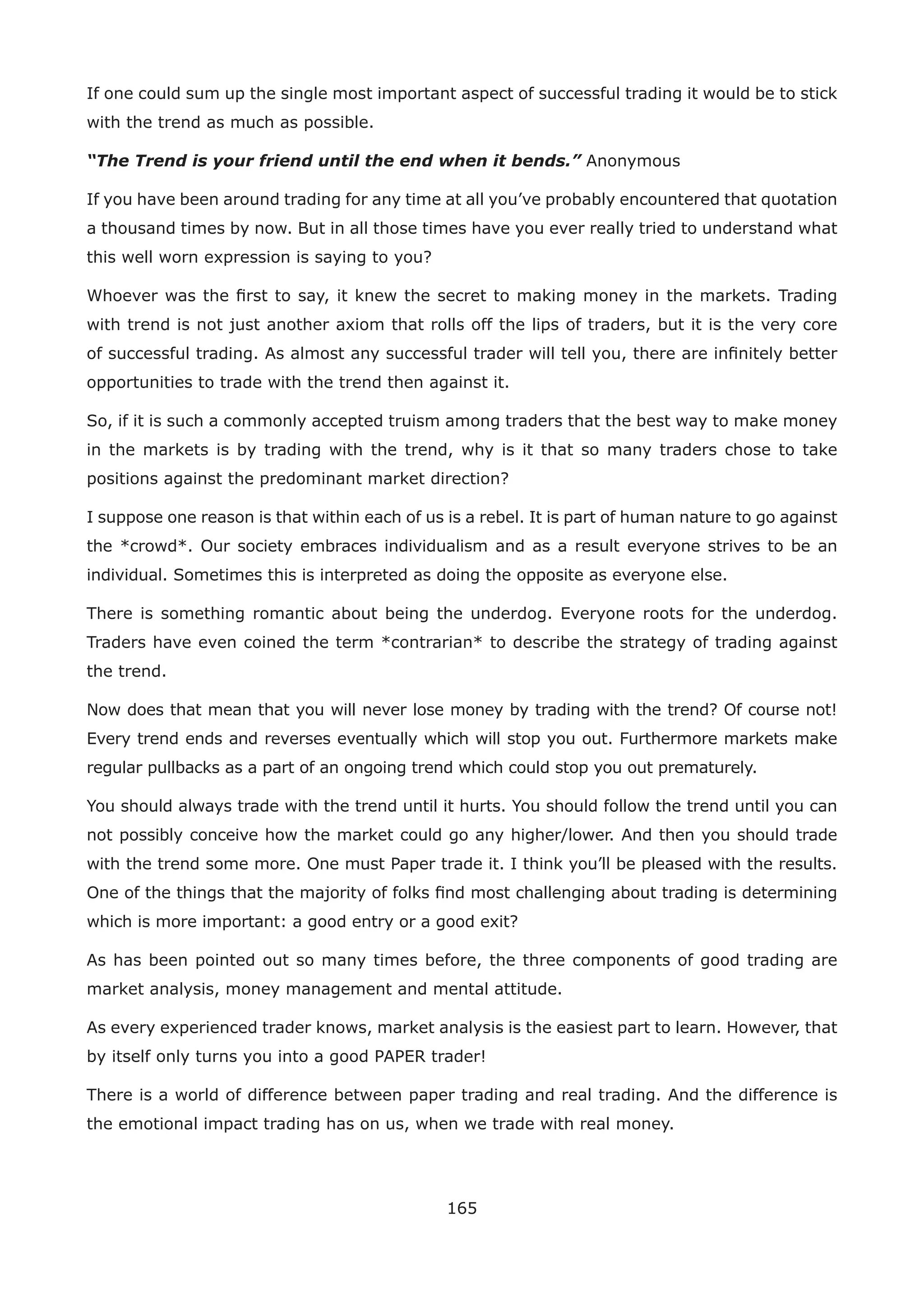165
If one could sum up the single most important aspect of successful trading it would be to stick
with the trend as much as possible.
“The Trend is your friend until the end when it bends.” Anonymous
If you have been around trading for any time at all you’ve probably encountered that quotation
a thousand times by now. But in all those times have you ever really tried to understand what
this well worn expression is saying to you?
Whoever was the ﬁrst to say, it knew the secret to making money in the markets. Trading
with trend is not just another axiom that rolls off the lips of traders, but it is the very core
of successful trading. As almost any successful trader will tell you, there are inﬁnitely better
opportunities to trade with the trend then against it.
So, if it is such a commonly accepted truism among traders that the best way to make money
in the markets is by trading with the trend, why is it that so many traders chose to take
positions against the predominant market direction?
I suppose one reason is that within each of us is a rebel. It is part of human nature to go against
the *crowd*. Our society embraces individualism and as a result everyone strives to be an
individual. Sometimes this is interpreted as doing the opposite as everyone else.
There is something romantic about being the underdog. Everyone roots for the underdog.
Traders have even coined the term *contrarian* to describe the strategy of trading against
the trend.
Now does that mean that you will never lose money by trading with the trend? Of course not!
Every trend ends and reverses eventually which will stop you out. Furthermore markets make
regular pullbacks as a part of an ongoing trend which could stop you out prematurely.
You should always trade with the trend until it hurts. You should follow the trend until you can
not possibly conceive how the market could go any higher/lower. And then you should trade
with the trend some more. One must Paper trade it. I think you’ll be pleased with the results.
One of the things that the majority of folks ﬁnd most challenging about trading is determining
which is more important: a good entry or a good exit?
As has been pointed out so many times before, the three components of good trading are
market analysis, money management and mental attitude.
As every experienced trader knows, market analysis is the easiest part to learn. However, that
by itself only turns you into a good PAPER trader!
There is a world of difference between paper trading and real trading. And the difference is
the emotional impact trading has on us, when we trade with real money.
 