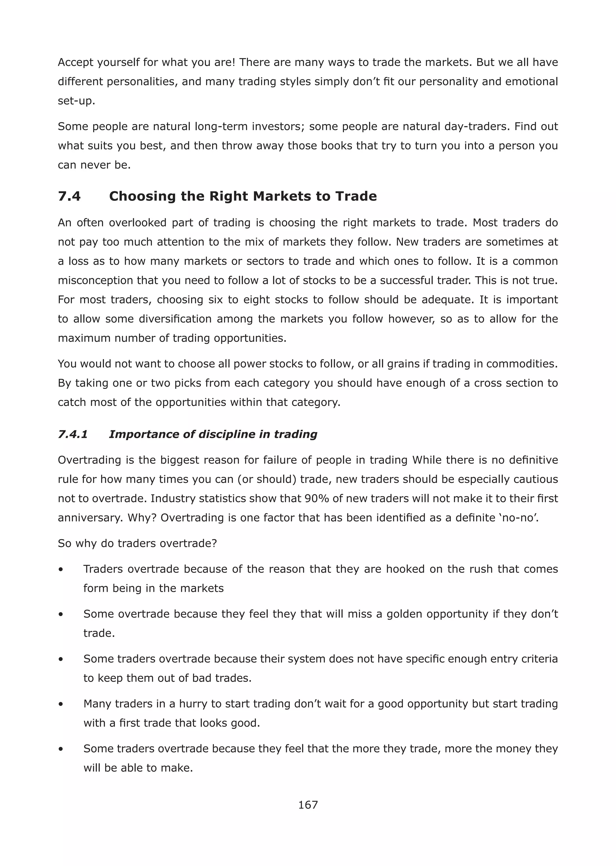 167
Accept yourself for what you are! There are many ways to trade the markets. But we all have
different personalities, and many trading styles simply don’t ﬁt our personality and emotional
set-up.
Some people are natural long-term investors; some people are natural day-traders. Find out
what suits you best, and then throw away those books that try to turn you into a person you
can never be.
7.4 Choosing the Right Markets to Trade
An often overlooked part of trading is choosing the right markets to trade. Most traders do
not pay too much attention to the mix of markets they follow. New traders are sometimes at
a loss as to how many markets or sectors to trade and which ones to follow. It is a common
misconception that you need to follow a lot of stocks to be a successful trader. This is not true.
For most traders, choosing six to eight stocks to follow should be adequate. It is important
to allow some diversiﬁcation among the markets you follow however, so as to allow for the
maximum number of trading opportunities.
You would not want to choose all power stocks to follow, or all grains if trading in commodities.
By taking one or two picks from each category you should have enough of a cross section to
catch most of the opportunities within that category.
7.4.1 Importance of discipline in trading
Overtrading is the biggest reason for failure of people in trading While there is no deﬁnitive
rule for how many times you can (or should) trade, new traders should be especially cautious
not to overtrade. Industry statistics show that 90% of new traders will not make it to their ﬁrst
anniversary. Why? Overtrading is one factor that has been identiﬁed as a deﬁnite ‘no-no’.
So why do traders overtrade?
• Traders overtrade because of the reason that they are hooked on the rush that comes
form being in the markets
• Some overtrade because they feel they that will miss a golden opportunity if they don’t
trade.
• Some traders overtrade because their system does not have speciﬁc enough entry criteria
to keep them out of bad trades.
• Many traders in a hurry to start trading don’t wait for a good opportunity but start trading
with a ﬁrst trade that looks good.
• Some traders overtrade because they feel that the more they trade, more the money they
will be able to make.
 