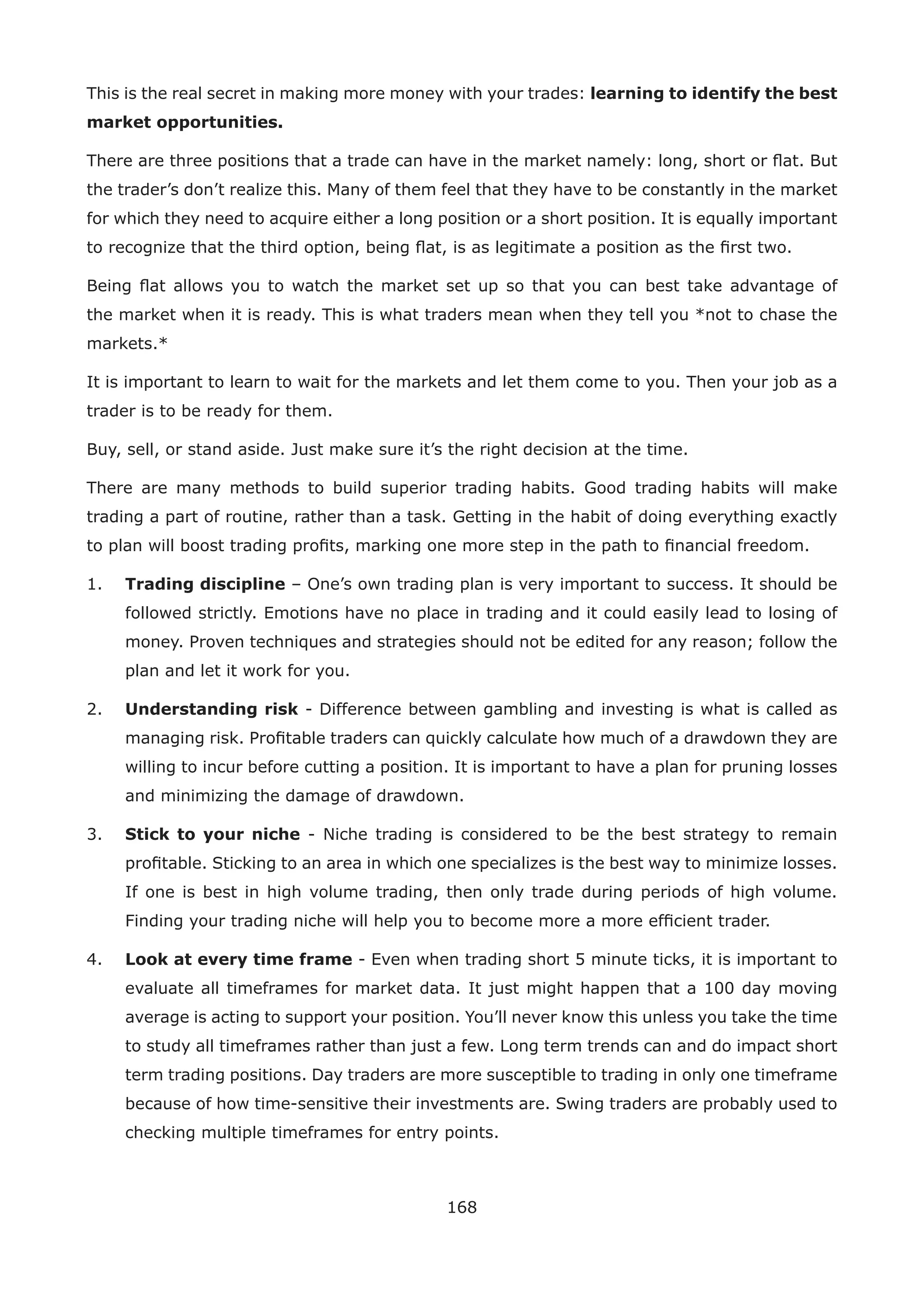 168
This is the real secret in making more money with your trades: learning to identify the best
market opportunities.
There are three positions that a trade can have in the market namely: long, short or ﬂat. But
the trader’s don’t realize this. Many of them feel that they have to be constantly in the market
for which they need to acquire either a long position or a short position. It is equally important
to recognize that the third option, being ﬂat, is as legitimate a position as the ﬁrst two.
Being ﬂat allows you to watch the market set up so that you can best take advantage of
the market when it is ready. This is what traders mean when they tell you *not to chase the
markets.*
It is important to learn to wait for the markets and let them come to you. Then your job as a
trader is to be ready for them.
Buy, sell, or stand aside. Just make sure it’s the right decision at the time.
There are many methods to build superior trading habits. Good trading habits will make
trading a part of routine, rather than a task. Getting in the habit of doing everything exactly
to plan will boost trading proﬁts, marking one more step in the path to ﬁnancial freedom.
1. Trading discipline – One’s own trading plan is very important to success. It should be
followed strictly. Emotions have no place in trading and it could easily lead to losing of
money. Proven techniques and strategies should not be edited for any reason; follow the
plan and let it work for you.
2. Understanding risk - Difference between gambling and investing is what is called as
managing risk. Proﬁtable traders can quickly calculate how much of a drawdown they are
willing to incur before cutting a position. It is important to have a plan for pruning losses
and minimizing the damage of drawdown.
3. Stick to your niche - Niche trading is considered to be the best strategy to remain
proﬁtable. Sticking to an area in which one specializes is the best way to minimize losses.
If one is best in high volume trading, then only trade during periods of high volume.
Finding your trading niche will help you to become more a more efﬁcient trader.
4. Look at every time frame - Even when trading short 5 minute ticks, it is important to
evaluate all timeframes for market data. It just might happen that a 100 day moving
average is acting to support your position. You’ll never know this unless you take the time
to study all timeframes rather than just a few. Long term trends can and do impact short
term trading positions. Day traders are more susceptible to trading in only one timeframe
because of how time-sensitive their investments are. Swing traders are probably used to
checking multiple timeframes for entry points.
 